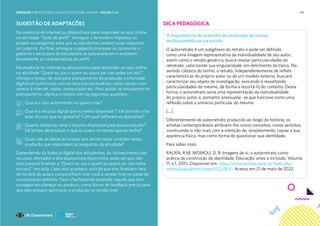 45
SUGESTÃO DE ADAPTAÇÕES
Na ausência de internet ou dispositivos para responder ao quiz online
na atividade “Teste de perfil”, entregue o formulário impresso ou
projete as perguntas para que os estudantes anotem suas respostas
no caderno. Ao final, entregue o gabarito impresso ou apresente o
gabarito e peça para os estudantes se autoavaliarem e anotarem
brevemente as características do perfil.
Na ausência de internet ou dispositivos para responder ao quiz online
na atividade “Quem eu sou e quem eu quero ser nas redes sociais?”,
ofereça o tempo de aula para planejamento da produção multimodal
digital em outro local com os recursos necessários, como celular com
acesso à internet, tablet, computador etc. Para apoiar os estudantes no
planejamento, ofereça o roteiro com as seguintes questões:
Qual é o tipo autorretrato eu quero criar?
Qual é o recurso digital que eu tenho disponível ? Ele permite criar
esse recurso que eu gostaria? Com qual software ou aplicativo?
Quanto tempo eu terei o recurso disponível para essa produção?
Dá tempo de produzir o que eu quero no tempo que eu tenho?
Quais são as ideias principais que devem estar contidas nessa
produção que respondem às perguntas da atividade?
Dependendo da fluência digital dos estudantes, do conhecimento dos
recursos ofertados e dos dispositivos disponíveis, pode ser que não
seja possível finalizar a “Quem eu sou e quem eu quero ser nas redes
sociais?” em aula. Caso isso aconteça, solicite que eles finalizem fora
do horário de aula e compartilhem com você a versão final no canal de
comunicação definido. Faça o fechamento baseado naquilo que eles
conseguiram planejar ou produzir, como forma de feedback prévio para
que eles possam aprimorar a produção na versão final.
DICA PEDAGÓGICA
A importância do trabalho de produção de textos
multissemióticos na escola
O autorretrato é um subgênero do retrato e pode ser definido
como uma imagem representativa da individualidade de seu autor;
assim como o retrato genérico, busca revelar particularidades do
retratado, valorizando sua singularidade, em detrimento do típico. No
sentido clássico do termo, o retrato, independentemente de refletir
características do próprio autor ou de um modelo externo, buscará
caracterizar seu objeto de investigação, evocando e ressaltando
particularidades do mesmo, de forma a recortá-lo do contexto. Desta
forma, o autorretrato seria uma representação da individualidade
do próprio autor, e, portanto, pressupõe -se que funcione como uma
reflexão sobre o universo particular do mesmo.
[...]
Diferentemente do autorretrato produzido ao longo da história, os
artistas contemporâneos atribuem-lhe novos conceitos, novos sentidos,
construindo-o não mais com a intenção de, simplesmente, copiar a sua
aparência física, mas como forma de questionar sua identidade.
Para saber mais:
RAUEN, R.M; MOMOLI, D. B. Imagens de si: o autorretrato como
prática de construção de identidade. Educação, artes e inclusão. Volume
11, n.1. 2015. Disponível em: https://www.revistas.udesc.br/index.php/
arteinclusao/article/view/6157/4614 . Acesso em 21 de maio de 2022
UNIDADE 1: BEM-ESTAR E SAÚDE EMOCIONAL ONLINE • AULAS 1 e 2
 