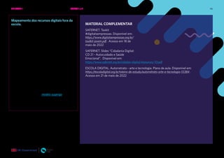 46
Mapeamento dos recursos digitais fora da
escola.
Caso a escola não tenha feito mapeamento dos
recursos digitais disponíveis para os estudantes
fora da escola, é importante realizar esse
mapeamento para que possa saber quais são as
possibilidades de integrar essas ofertas também
nessa eletiva.
Perguntas simples como “você possui acesso
à internet fora da escola?”, “Você tem celular
com dados móveis” “Quais dispositivos você
tem em casa para acessar a internet?” , “Quanto
tempo por semana você tem disponibilidade de
acessar a internet fora da escola?” já dão uma
ótima noção de como você pode integrar esses
recursos e, inclusive, propor trabalhos em grupo
em que estudantes sem recursos possam fazer
com estudantes que possuem recursos em casa.
Você pode acessar um modelo sugerigo.
MATERIAL COMPLEMENTAR
SAFERNET. Tookit
#digitalsempressao. Disponível em:
https://www.digitalsempressao.org.br/
toolkit-jovem.pdf . Acesso em 18 de
maio de 2022
SAFERNET. Slides “Cidadania Digital:
CD 21 - Autocuidado e Saúde
Emocional”. Disponível em:
https://www.safernet.org.br/cidadao-digital/resources/33.pdf
ESCOLA DIGITAL. Autorretrato - arte e tecnologia. Plano de aula. Disponível em:
https://escoladigital.org.br/roteiro-de-estudo/autorretrato-arte-e-tecnologia-55384 .
Acesso em 21 de maio de 2022
UNIDADE 1: BEM-ESTAR E SAÚDE EMOCIONAL ONLINE • AULAS 1 e 2
 