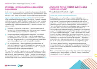 50
ATIVIDADE 2 - ENTENDENDO MELHOR COMO POSSO
CUIDAR DE MIM
Neste momento, converse com os estudantes utilizando o conteúdo dos
slides da aula, apresentando para eles os conceitos importantes que serão
base para a aula: saúde mental, saúde emocional e tipos de autocuidado.
Segundo a Organização Mundial de Saúde (OMS) a compreensão sobre
saúde não pode ser limitada à ausência de doenças. O mesmo vale para
o entendimento sobre Saúde Mental: um estado de bem-estar no qual a
pessoa percebe suas próprias habilidades, pode lidar com os estresses
cotidianos, pode trabalhar produtivamente e é capaz de contribuir para
sua comunidade.
Apresente o conceito de saúde mental e emocional dos slides e
compare com os conceitos elaborados pela turma. Foram iguais ou
diferentes? Instigue-os a encontrarem as diferenças.
Antes de apresentar as sugestões dos slides sobre autocuidado
emocional , individual, social, físico e ergonômico, peça para os
estudantes participarem contando o que fazem para cuidar do seu
bem-estar nessas dimensões e como o uso da Internet impacta em
suas emoções. Depois, apresente as sugestões dos slides.
Por fim, provoque-os a pensar: será que é possível fugirmos de
tudo que é negativo na internet? Qual parâmetro deveríamos usar
para definir aquilo que efetivamente é nocivo ou não ? E quais são
exemplos de situações que deveríamos evitar?
Para essa última questão, importante que os estudantes compreendam
o que seria um uso problemático ou empobrecido para destacar que há
alternativas de qualificar esse uso. Ou seja, é possível entender quando
um uso é positivo ou não, e ter consciência disso é essencial para o bem-
estar nas redes. Dica: assisitr antes ao vídeo sobre uso problemático aqui.
ATIVIDADE 3 - MINHAS EMOÇÕES: QUE HORA DEVO
TOMAR UMA ATITUDE?
Os estudantes devem ler o texto a seguir:
Como lidar melhor com minhas emoções?
Embora utilizemos muito a palavra emoção no dia a dia, nem
sempre ela representa seu significado mais científico. A viagem foi
emocionante”, “estou emocionado com essa declaração de amor”
ou “fulana é muito emotiva” são nossos usos cotidianos do conceito
de emoção, mas na psicologia, a emoção tem sido definida como
“uma condição complexa e momentânea que surge em experiências
de caráter afetivo, provocando alterações em várias áreas do
funcionamento psicológico e fisiológico, preparando o indivíduo para
a ação” 1
. Vamos pensar em exemplos. Você recebeu uma notícia boa,
que estava esperando há tempos. Quando a recebe, tem uma reação
imediata de alegria, fica eufórico, sente o sorriso aparecer no rosto e o
coração acelerar. O contrário também pode acontecer, quando recebe
uma notícia que te pegou de surpresa, não esperava, e, além disso, é
uma notícia ruim. Sua reação diante desta notícia será de tristeza e ,
em vez do sorriso, sua expressão facial muda ou lágrimas surgem.
Sob o ponto de vista fisiológico, dependendo da intensidade, a
emoção pode gerar uma reação que fica no corpo por minutos, horas
ou dias, já que são reações mediadas por mensageiros químicos, os
neurotransmissores.
Note que não é necessário que aconteça algo no “mundo real” para que
uma emoção seja desencadeada. Às vezes, o “evento” acontece em
nossa própria mente e imaginação.
UNIDADE 1: BEM-ESTAR E SAÚDE EMOCIONAL ONLINE • AULAS 3 e 4
 