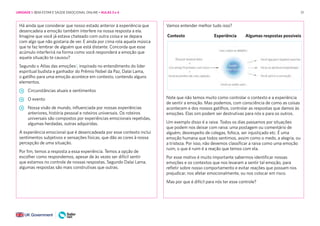 51
Contexto Experiência Algumas respostas possíveis
Há ainda que considerar que nosso estado anterior à experiência que
desencadeia a emoção também interfere na nossa resposta a ela.
Imagine que você já estava chateado com outra coisa e se depara
com algo que não gostaria de ver. E ainda por cima rola aquela música
que te faz lembrar de alguém que está distante. Concorda que esse
acúmulo interferirá na forma como você responderá a emoção que
aquela situação te causou?
Segundo o Atlas das emoções2
, inspirado no entendimento do líder
espiritual budista e ganhador do Prêmio Nobel da Paz, Dalai Lama,
o gatilho para uma emoção acontece em contexto, contendo alguns
elementos.
Circunstâncias atuais e sentimentos
O evento
Nossa visão de mundo, influenciada por nossas experiências
anteriores, história pessoal e roteiros universais. Os roteiros
universais são compostos por experiências emocionais repetidas,
algumas herdadas, outras adquiridas.
A experiência emocional que é desencadeada por esse contexto inclui
sentimentos subjetivos e sensações físicas, que dão as cores à nossa
percepção de uma situação.
Por fim, temos a resposta a essa experiência. Temos a opção de
escolher como respondemos, apesar de às vezes ser difícil sentir
que estamos no controle de nossas respostas. Segundo Dalai Lama,
algumas respostas são mais construtivas que outras.
Vamos entender melhor tudo isso?
Note que não temos muito como controlar o contexto e a experiência
de sentir a emoção. Mas podemos, com consciência de como as coisas
acontecem e dos nossos gatilhos, controlar as respostas que damos às
emoções. Elas sim podem ser destrutivas para nós e para os outros.
Um exemplo disso é a raiva. Todos os dias passamos por situações
que podem nos deixar com raiva: uma postagem ou comentário de
alguém, desrespeito de colegas, fofoca, ser injustiçado etc. É uma
emoção humana que todos sentimos, assim como o medo, a alegria, ou
a tristeza. Por isso, não devemos classificar a raiva como uma emoção
ruim, o que é ruim é a reação que temos com ela.
Por esse motivo é muito importante sabermos identificar nossas
emoções e os contextos que nos levaram a sentir tal emoção, para
refletir sobre nosso comportamento e evitar reações que possam nos
prejudicar, nos afetar emocionalmente, ou nos colocar em risco.
Mas por que é difícil para nós ter esse controle?
UNIDADE 1: BEM-ESTAR E SAÚDE EMOCIONAL ONLINE • AULAS 3 e 4
 