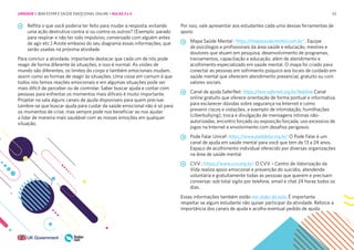 53
Reflita o que você poderia ter feito para mudar a resposta, evitando
uma ação destrutiva contra si ou contra os outros? (Exemplo: parado
para respirar e não ter sido impulsivo, conversado com alguém antes
de agir etc.) Anote embaixo do seu diagrama essas informações, que
serão usadas na próxima atividade
Para concluir a atividade, importante destacar que cada um de nós pode
reagir de forma diferente às situações, e isso é normal. As visões de
mundo são diferentes, os limites do corpo e também emocionais mudam,
assim como as formas de reagir às situações. Uma coisa em comum é que
todos nós temos reações emocionais e em algumas situações pode ser
mais difícil de perceber ou de controlar. Saber buscar ajuda e contar com
pessoas para enfrentar os momentos mais difíceis é muito importante.
Projetar na sala alguns canais de ajuda disponíveis para quem precisar.
Lembre-se que buscar ajuda para cuidar da saúde emocional não é só para
os momentos de crise, mas sempre pode nos beneficiar ao nos ajudar
a lidar de maneira mais saudável com as nossas emoções em qualquer
situação.
Por isso, vale apresentar aos estudantes cada uma dessas ferramentas de
apoio:
Mapa Saúde Mental : https://mapasaudemental.com.br/ . Equipe
de psicólogos e profissionais da área saúde e educação, mestres e
doutores que atuam em pesquisa, desenvolvimento de programas,
treinamentos, capacitação e educação, além de atendimento e
acolhimento especializado em saúde mental. O mapa foi criado para
conectar as pessoas em sofrimento psíquico aos locais de cuidado em
saúde mental que oferecem atendimento presencial, gratuito ou com
valores sociais.
Canal de ajuda SaferNet: https://new.safernet.org.br/helpline Canal
online gratuito que oferece orientação de forma pontual e informativa
para esclarecer dúvidas sobre segurança na Internet e como
prevenir riscos e violações, a exemplo de intimidação, humilhações
(ciberbullying), troca e divulgação de mensagens íntimas não-
autorizadas, encontro forçado ou exposição forçada, uso excessivo de
jogos na Internet e envolvimento com desafios perigosos.
Pode Falar Unicef: https://www.podefalar.org.br/ O Pode Falar é um
canal de ajuda em saúde mental para você que tem de 13 a 24 anos.
Espaço de acolhimento individual oferecido por diversas organizações
na área de saúde mental.
CVV : https:/
/www.cvv.org.br/ O CVV – Centro de Valorização da
Vida realiza apoio emocional e prevenção do suicídio, atendendo
voluntária e gratuitamente todas as pessoas que querem e precisam
conversar, sob total sigilo por telefone, email e chat 24 horas todos os
dias.
Essas informações também estão nos slides da aula. É importante
respeitar se algum estudante não quiser participar da atividade. Reforce a
importância dos canais de ajuda e acolha eventual pedido de ajuda.
UNIDADE 1: BEM-ESTAR E SAÚDE EMOCIONAL ONLINE • AULAS 3 e 4
 