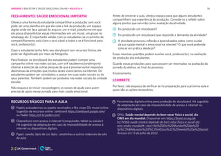 56
FECHAMENTO: SAÚDE EMOCIONAL IMPORTA!
Ofereça uma forma do estudante compartilhar a produção com você:
pode ser uma planilha em que ele cole o link da produção, um espaço
digital onde ele faça upload do arquivo, um e-mail, plataforma em que
ele possa disponibilizar essas informações em um mural, um grupo no
whatsapp etc. É importante validar com os estudantes se o caminho de
compartilhamento está claro e se é viável a todos e se é funcional para
você, professor(a).
Caso o estudante tenha feito seu storyboard com recursos físicos, ele
pode ser digitalizado por meio de fotografia.
Para finalizar, os storyboard dos estudantes podem compor uma
campanha online nas redes sociais, com a # saudeemocionalimporta
chamar a atenção de outras pessoas de que é possível evitar respostas
destrutivas às emoções que muitas vezes vivenciamos na internet. Os
estudantes podem ser convidados a postar em suas redes sociais ou de
seus parentes. Também podem ser postados nas redes sociais da unidade
escolar.
Não esqueça se incluir nas postagens os canais de ajuda para quem
precisa de apoio nessa jornada para mais saúde emocional.
Antes de encerrar a aula, ofereça espaço para que alguns estudantes
compartilhem sua experiência de produção. Convide-os a refletir sobre
alguns pontos que servirão como avaliação da atividade:
Foi produzido um storyboard?
Foi produzido um storyboard que responde à demanda da atividade?
A atividade provocou reflexão e aprendizados sobre como cuidar
da sua saúde mental e emocional na internet? O que você pretende
colocar em prática desde já?
Essas mesmas questões podem auxiliar você, professor(a), na avaliação
da produção dos estudantes.
Guarde essas produções para que possam ser retomadas na avaliação da
jornada da eletiva, ao final do processo.
Encerramento.
LEMBRETE
Por favor, não esqueça de verificar se há preparação para a próxima aula e
quais são as ações necessárias.
RECURSOS BÁSICOS PARA A AULA
Papéis autoadesivos ou papéis recortados e fita crepe OU mural online.
Sugestão de recursos online: Jamboard https://jamboard.google.com/
ou Padlet https://pt-br.padlet.com/
Dispositivos com acesso à internet (computador, tablet ou celular).
Há sugestão de adaptação em caso de impossibilidade de acesso à
internet ou dispositivos digitais.
Papel, caneta, lápis de cor, lápis, canetinhas e outros materiais de sala
de aula;
Ferramentas digitais online para produção do storyboard. Há sugestão
de adaptação em caso de impossibilidade de acesso à internet ou
dispositivos digitais.
ONU. Saúde mental depende de bem-estar físico e social, dia
OMS em dia mundial. Disponível em: https://brasil.un.org/pt-
br/74566-saude-mental-depende-de-bem-estar-fisico-e-social-diz-
oms-emdia-mundial#:~:text=No%20Dia%20Mundial%20da%20
Sa%C3%BAde,estar%20f%C3%ADsico%2C%20mental%20e%20social.
Acesso em 13 de julho de 2022
UNIDADE 1: BEM-ESTAR E SAÚDE EMOCIONAL ONLINE • AULAS 3 e 4
 