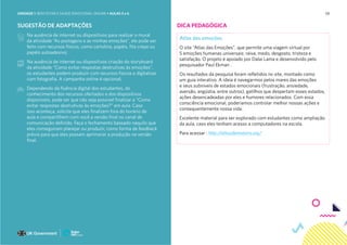 58
SUGESTÃO DE ADAPTAÇÕES
Na ausência de internet ou dispositivos para realizar o mural
da atividade “As postagens e as minhas emoções”, ele pode ser
feito com recursos físicos, como cartolina, papéis, fita crepe ou
papéis autoadesivo;
Na ausência de internet ou dispositivos criação do storyboard
da atividade “Como evitar respostas destrutivas às emoções”,
os estudantes podem produzir com recursos físicos e digitalizar
com fotografia. A campanha online é opcional;
Dependendo da fluência digital dos estudantes, do
conhecimento dos recursos ofertados e dos dispositivos
disponíveis, pode ser que não seja possível finalizar a “Como
evitar respostas destrutivas às emoções?” em aula. Caso
isso aconteça, solicite que eles finalizem fora do horário de
aula e compartilhem com você a versão final no canal de
comunicação definido. Faça o fechamento baseado naquilo que
eles conseguiram planejar ou produzir, como forma de feedback
prévio para que eles possam aprimorar a produção na versão
final.
DICA PEDAGÓGICA
Atlas das emoções
O site “Atlas das Emoções”, que permite uma viagem virtual por
5 emoções humanas universais: raiva, medo, desgosto, tristeza e
satisfação. O projeto é apoiado por Dalai Lama e desenvolvido pelo
pesquisador Paul Ekman .
Os resultados da pesquisa foram refletidos no site, montado como
um guia interativo. A ideia é navegarmos pelos mares das emoções
e seus subníveis de estados emocionais (frustração, ansiedade,
aversão, angústia, entre outros), gatilhos que despertam esses estados,
ações desencadeadas por eles e humores relacionados. Com essa
consciência emocional, poderíamos controlar melhor nossas ações e
consequentemente nossa vida.
Excelente material para ser explorado com estudantes como ampliação
da aula, caso eles tenham acesso a computadores na escola.
Para acessar : http://atlasofemotions.org/
UNIDADE 1: BEM-ESTAR E SAÚDE EMOCIONAL ONLINE • AULAS 5 e 6
 