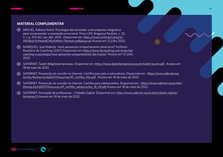 59
MATERIAL COMPLEMENTAR
MIGUEL, Fabiano Koich. Psicologia das emoções: uma proposta integrativa
para compreender a expressão emocional. Psico-USF, Bragança Paulista, v. 20,
n. 1, p. 153-162, jan./abr. 2015 . Disponível em: https://www.scielo.br/j/pusf/a/
FKG4fvfsYGHwtn8C9QnDM4n/?format=pdf&lang=pt Acesso em 12 julho 2022.
MARQUES, José Roberto. Você apresenta comportamento destrutivo? Instituto
Brasileiro de Coaching (2021) Disponível em: https://www.ibccoaching.com.br/portal/
coaching-e-psicologia/voce-apresenta-comportamento-des trutivo/ Acesso em 12 julho
2022.
SAFERNET. Tookit #digitalsempressao. Disponível em: https://www.digitalsempressao.org.br/toolkit-jovem.pdf . Acesso em
18 de maio de 2022
SAFERNET. Prevenção do suicídio na internet. Cartilha para pais e educadores. Disponível em : https://www.safernet.org.
br/site/themes/sn/sid2017/resources/AF_cartilha_Pais.pdf . Acesso em 18 de maio de 2022
SAFERNET. Prevenção do suicídio na internet. Cartilha para adolescentes. Disponível em : https://www.safernet.org.br/site/
themes/sn/sid2017/resources/AF_cartilha_adolescentes_18_09.pdf Acesso em 18 de maio de 2022
SAFERNET. Formação de professores – Cidadão Digital. Disponível em: https://www.safernet.org.br/site/cidadao-digital/
formacao/5 Acesso em 18 de maio de 2022
UNIDADE 1: BEM-ESTAR E SAÚDE EMOCIONAL ONLINE • AULAS 3 e 4
 