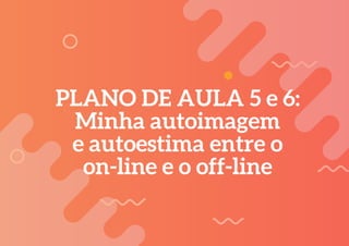 PLANO DE AULA 5 e 6:
Minha autoimagem
e autoestima entre o
on-line e o off-line
 