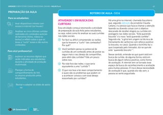 UNIDADE 1: BEM-ESTAR E SAÚDE EMOCIONAL ONLINE • AULAS 5 e 6
PREPARAÇÃO DA AULA
Para os estudantes:
levar dispositivos móveis com
acesso à internet (se houver)
Analisar as cinco últimas curtidas
realizadas em conteúdos autorais
de terceiros (fotos, vídeos ou
textos) e refletir sobre o que os
levou a “curtir” esses e não outros
conteúdos.
Para o(a) professor(a):
explorar os recursos digitais que
serão indicados aos estudantes
durante a atividade de produção
multimodal.
Planejar a forma de
compartilhamento do link
ou arquivo produzido pelos
estudantes.
ROTEIRO DE AULA - 5 E 6
ATIVIDADE 1: EM BUSCA DAS
CURTIDAS
Essa atividade começa retomando a atividade
de preparação da aula feita pelos estudantes,
ou seja, sobre como foi analisar as suas curtidas
nas redes sociais.
Foi fácil ou difícil compreender as razões
que te levaram a “curtir” tais conteúdos?
Por quê?
Você também pensa no potencial de
curtidas de um conteúdo antes de postar ou
segue mais o seu desejo de compartilhar,
para além das curtidas? Fale um pouco
sobre isso.
Na vida fora das redes, o que seria
equivalente a uma “curtida”?
O que nos leva a ter esse comportamento
e quais são os problemas que podem vir
a acontecer conosco com esse desejo
exacerbado por curtidas?
Há uma gíria na internet, chamada biscoiteiro
que, segundo definição da jornalista Claudia
Laitano, é a pessoa que busca chamar a atenção
fazendo ou dizendo coisas com o objetivo
descarado de receber elogios ou curtidas em
postagens nas redes sociais. “Está querendo
biscoito” é o novo “está querendo confete”.
Segundo ela, “a gíria tem origem na técnica de
treinamento de cachorros com reforço positivo
(o biscoito, no caso). Quando o bichinho faz o
que é esperado pelo treinador, diz-se que ele
está ´querendo biscoito´”.
Nesse sentido, entende-se que quem está em
busca da curtida, de alguma forma, está em
busca de algum reforço positivo, como forma
de aceitação. A internet tem se tornado esse
espaço da busca do reconhecimento e aceitação
para muitas pessoas. O risco dessa necessidade
de aceitação é que, quando ela não vem, a
pessoa se sente angustiada.
Revisar e adaptar os slides de apoio:
PPT ou PDF
62
 