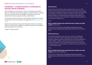 63
63
ATIVIDADE 2 - AS REDES SOCIAIS E A VISÃO QUE AS
PESSOAS TÊM DE SI MESMAS
Essa atividade tem como objetivo colocar os estudantes para refletir
sobre os conteúdos e pessoas que seguem nas redes sociais e o impacto
disso na construção de sua autoimagem e autoestima, a partir do
depoimento de outras pessoas, famosas e não famosas.
As situações serão fornecidas por meio de folhas impressas ou links de
acesso online, como por exemplo, no Google Docs (https://docs.google.
com/)
Organize os estudantes em grupo de até quatro membros. Os grupos
devem ler depoimentos e debater as questões disparadoras, que depois
serão discutidas com a sala toda.
A seguir, os depoimentos:
Selena Gomez
Selena Gomez já se afastou várias vezes das redes, mas em 2018,
quando ela anunciou que estaria saindo de suas contas mais uma vez,
os fãs ficaram chocados. Na época, a cantora contava com 143 milhões
de seguidores e não deixou muito claro qual foi o motivo do detox,
apenas mandou um recado para que as pessoas fossem gentis com
as outras na internet e que “comentários negativos podem magoar os
sentimentos de qualquer um”.
Fonte:
Detox: relembre famosos que resolveram dar um tempo nas redes
sociais. Revista Isto é.
Disponível em: https://istoe.com.br/detox-relembre-famosos-que-
resolveram-dar-um-tempo-nas-redes-sociais/ Acesso em 22 de maio de
2022.
Kéfera Buchmann
A atriz Kéfera Buchmann, que conta com mais de 10 milhões de
inscritos no YouTube, tomou a decisão de parar de gravar vídeos
enquanto celebrava o décimo aniversário de seu canal na plataforma.
“Tentei agradar o público sendo uma pessoa que eu não era mais.
Minha carreira de atriz está acontecendo, sei que não sou uma atriz
consagrada ainda, mas eu quero ser”, justificou ela, que continua ativa
em outras redes sociais.
Fonte:
Detox: relembre famosos que resolveram dar um tempo nas redes
sociais. Revista Isto é. Disponível
Disponível em: https://istoe.com.br/detox-relembre-famosos-que-
resolveram-dar-um-tempo-nas-redes-sociais/ Acesso em 22 de maio de
2022.
UNIDADE 1: BEM-ESTAR E SAÚDE EMOCIONAL ONLINE • AULAS 5 e 6
 