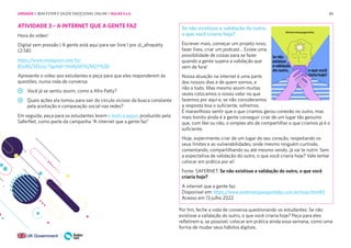 65
65
ATIVIDADE 3 – A INTERNET QUE A GENTE FAZ
Hora do vídeo!
Digital sem pressão | A gente está aqui para ser livre l por @_afropatty
(2:58)
https://www.instagram.com/tv/
B5slMZXDLeJ/?igshid=YmMyMTA2M2Y%3D
Apresente o vídeo aos estudantes e peça para que eles responderem às
questões, numa roda de conversa:
Você já se sentiu assim, como a Afro Patty?
Quais ações ela tomou para sair do círculo vicioso da busca constante
pela aceitação e comparação social nas redes?
Em seguida, peça para os estudantes lerem o texto a seguir, produzido pela
SaferNet, como parte da campanha “A internet que a gente faz”
Se não existisse a validação do outro,
o que você criaria hoje?
Escrever mais, começar um projeto novo,
fazer lives, criar um podcast… Existe uma
possibilidade de coisas para se fazer
quando a gente supera a validação que
vem de fora!
Nossa atuação na internet é uma parte
dos nossos dias e de quem somos, e
não o todo. Mas mesmo assim muitas
vezes colocamos o nosso valor no que
fazemos por aqui e, se não consideramos
a resposta boa o suficiente, sofremos.
É maravilhoso sentir que o que criamos gerou conexão no outro, mas
mais bonito ainda é a gente conseguir criar de um lugar tão genuíno
que, com like ou não, o simples ato de compartilhar o que criamos já é o
suficiente.
Hoje, experimente criar de um lugar do seu coração, respeitando os
seus limites e as vulnerabilidades, onde mesmo ninguém curtindo,
comentando, compartilhando ou até mesmo vendo, já vai te nutrir. Sem
a expectativa de validação do outro, o que você criaria hoje? Vale tentar
colocar em prática por aí!
Fonte: SAFERNET. Se não existisse a validação do outro, o que você
criaria hoje?
A internet que a gente faz.
Disponível em: https://www.ainternetqueagentefaz.com.br/maio.html#5
Acesso em 13 julho 2022
Por fim, feche a roda de conversa questionando os estudantes: Se não
existisse a validação do outro, o que você criaria hoje? Peça para eles
refletirem e, se possível, colocar em prática ainda essa semana, como uma
forma de mudar seus hábitos digitais.
UNIDADE 1: BEM-ESTAR E SAÚDE EMOCIONAL ONLINE • AULAS 5 e 6
 