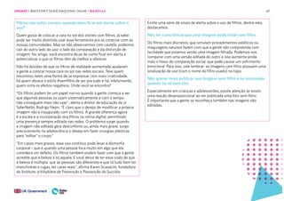 67
67
Filtros nas redes sociais: quando devo ficar em alerta sobre o
uso?
Quem gosta de colocar a cara no sol dos stories com filtros, já sabe:
pode ser muito divertido usar essa ferramenta pra se conectar com as
nossas comunidades. Mas se não observarmos com cautela, podemos
cair do outro lado do uso: o lado da comparação e da distorção de
imagem. No artigo, você encontra dicas de como ficar em alerta e
potencializar o que os filtros têm de melhor a oferecer.
Não há dúvidas de que os filtros de realidade aumentada ajudaram
a gente a colocar nossa cara no sol nas redes sociais. Teve quem
encontrou neles uma forma de se expressar com mais criatividade,
há quem abrace o estilo #semfiltro de ser pra tudo e há, infelizmente,
quem sinta os efeitos negativos. Onde você se encontra?
“Os filtros podem ter um papel nocivo quando a gente começa a ver
que algumas pessoas os usam sistematicamente e com o tempo
não conseguem mais não usar”, alerta o diretor de educação da @
SaferNetbr, Rodrigo Nejm. “É claro que o desejo de modificar a própria
imagem não é inaugurado com os filtros. A grande diferença agora
é a escala e a incorporação dos filtros na rotina digital, permitindo
uma presença sempre editada nas redes. O problema surge quando
a imagem não editada gera desconforto ou, ainda mais grave, surge
precocemente na adolescência o desejo em fazer cirurgias plásticas
para “editar” o corpo.”
“Em casos mais graves, esse uso contínuo pode levar à dismorfia
corporal – que é quando uma pessoa foca muito em algo que ela
considera um defeito. Os filtros também podem fazer com que a gente
acredite que a beleza é só aquela. E você deixa de ter essa visão de que
a beleza é múltipla: que as pessoas são diferentes e que tá tudo bem ter
manchinhas e rugas, ter caras reais”, afirma Karen Scavacini, fundadora
do Instituto @VitaAlere de Prevenção e Posvenção do Suicídio.
Existe uma série de sinais de alerta sobre o uso de filtros, dentre eles,
destacamos:
Não ter consciência que uma imagem pode estar com filtro
Os filtros mais discretos, que simulam procedimentos estéticos ou
maquiagens naturais fazem com que a gente não compreenda com
facilidade que estamos vendo uma imagem filtrada. Podemos nos
comparar com uma versão editada do outro e isso aumenta ainda
mais o fosso de comparação social, que pode causar um sofrimento
emocional. Para isso, vale lembrar: as imagens com filtro possuem uma
sinalização de uso (com o nome do filtro usado) no topo.
Não querer mais publicar sua imagem sem filtro e se incomodar
quando se vê sem eles
Especialmente em crianças e adolescentes, preste atenção se existir
uma reação desproporcional ao ver publicada uma foto sem filtro.
É importante que a gente se reconheça também nas imagens não
editadas.
UNIDADE 1: BEM-ESTAR E SAÚDE EMOCIONAL ONLINE • AULAS 5 e 6
 