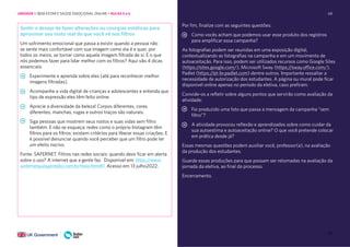 68
68
Sentir o desejo de fazer alterações ou cirurgias estéticas para
aproximar seu rosto real do que você vê nos filtros
Um sofrimento emocional que passa a existir quando a pessoa não
se sente mais confortável com sua imagem como ela é e quer, por
todos os meios, se tornar como aquela imagem filtrada de si. E o que
nós podemos fazer para lidar melhor com os filtros? Aqui vão 4 dicas
essenciais:
Experimente e aprenda sobre eles (até para reconhecer melhor
imagens filtradas).
Acompanhe a vida digital de crianças e adolescentes e entenda que
tipo de expressão eles têm feito online.
Aprecie a diversidade da beleza! Corpos diferentes, cores
diferentes, manchas, rugas e outros traços são naturais.
Siga pessoas que mostrem seus rostos e suas vidas sem filtro
também. E não se esqueça: redes como o próprio Instagram têm
filtros para os filtros: existem critérios para liberar essas criações. E
é possível denunciar quando você perceber que um filtro pode ter
um efeito nocivo.
Fonte: SAFERNET. Filtros nas redes sociais: quando devo ficar em alerta
sobre o uso? A internet que a gente faz. Disponível em: https://www.
ainternetqueagentefaz.com.br/maio.html#1. Acesso em 13 julho2022.
Por fim, finalize com as seguintes questões:
Como vocês acham que podemos usar esse produto dos registros
para amplificar essa campanha?
As fotografias podem ser reunidas em uma exposição digital,
contextualizando as fotografias na campanha e em um movimento de
autoaceitação. Para isso, podem ser utilizados recursos como Google Sites
(https:/
/sites.google.com/), Microsoft Sway (https:/
/sway.office.com/),
Padlet (https:/
/pt-br.padlet.com) dentre outros. Importante ressaltar a
necessidade de autorização dos estudantes. A página ou mural pode ficar
disponível online apenas no período da eletiva, caso prefiram.
Convide-os a refletir sobre alguns pontos que servirão como avaliação da
atividade:
Foi produzido uma foto que passa a mensagem da campanha “sem
filtro”?
A atividade provocou reflexão e aprendizados sobre como cuidar da
sua autoestima e autoaceitação online? O que você pretende colocar
em prática desde já?
Essas mesmas questões podem auxiliar você, professor(a), na avaliação
da produção dos estudantes.
Guarde essas produções para que possam ser retomadas na avaliação da
jornada da eletiva, ao final do processo.
Encerramento.
UNIDADE 1: BEM-ESTAR E SAÚDE EMOCIONAL ONLINE • AULAS 5 e 6
 
