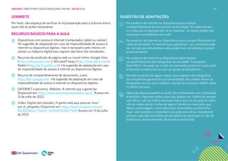 69
LEMBRETE
Por favor, não esqueça de verificar se há preparação para a próxima aula e
quais são as ações necessárias.
RECURSOS BÁSICOS PARA A AULA
Dispositivos com acesso à internet (computador, tablet ou celular).
Há sugestão de adaptação em caso de impossibilidade de acesso à
internet ou dispositivos digitais, mas é necessário pelo menos um
celular ou máquina digital para registro das fotos dos estudantes.
Recursos de produção de página web ou mural online: Google Sites
(https://sites.google.com/), Microsoft Sway (https://sway.office.com/),
Padlet (https://pt-br.padlet.com). Há sugestão de adaptação em caso
de impossibilidade de acesso à internet ou dispositivos digitais
Recurso de compartilhamento de documento, como
https://docs.google.com/. Há sugestão de adaptação em caso de
impossibilidade de acesso à internet ou dispositivos digitais.
SAFERNET e parceiros. Website. A internet que a gente faz.
Disponível em: https://www.ainternetqueagentefaz.org.br/ Acesso em
13 de julho de 2022
Vídeo: Digital sem pressão | A gente está aqui para ser livre l
por @_afropatty. Disponível em: https://www.instagram.com/tv/
B5slMZXDLeJ/?igshid=YmMyMTA2M2Y%3D Acesso em 13 de julho
de 2022
SUGESTÃO DE ADAPTAÇÕES
Na ausência de internet ou dispositivos para realizar
compartilhamento de documento na atividade “As redes sociais
e a visão que as pessoas têm de si mesmas”, os textos podem ser
impressos ou projetados em aula;
Na ausência de internet ou dispositivos para compartilhamento do
vídeo da atividade “A internet que a gente faz”, seu conteúdo pode
ser narrado aos estudantes e eles podem ser convidados a assistir
posteriormente;
Na ausência de internet ou dispositivos para realizar
compartilhamento das fotografias da atividade “Campanha
#semfiltro”, ele pode ser criado em momento posterior à aula, pelo
próprio(a) professor(a) ou por um grupo de estudantes.
Na total ausência de algum celular para registro das fotografias
dos estudantes garantindo sua privacidade, eles podem enviar as
fotografias fora da aula e utilizar o tempo de aula para refletir sobre
os textos de base.
Algumas pessoas podem se sentir desconfortáveis com a atividade
#semfiltro. Algumas razões para isso podem ser: hábito de sempre
usar filtros; não ter hábito de postar fotos de si ou do próprio rosto;
não ter redes sociais; sofrer de algum transtorno mais sério que
afeta a autoimagem, como distúrbios alimentares ou dismorfia.
Aqui, vale ressaltar a importância da ação educativa, respeitando
sempre a decisão voluntária do estudante de participar ou não da
dinâmica e, principalmente, do mural ou exposição
UNIDADE 1: BEM-ESTAR E SAÚDE EMOCIONAL ONLINE • AULAS 5 e 6
 