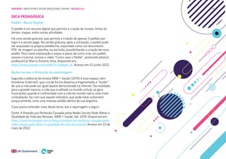 70
DICA PEDAGÓGICA
Padlet - Mural Digital
O padlet é um recurso digital que permite a criação de murais, linhas do
tempo, mapas, entre outras atividades.
Há uma versão gratuita, que permite a criação de apenas 3 padlets por
login e a versão paga. Na versão gratuita, após a utilização, o padlet pode
ser arquivado na própria plataforma, exportado como um documento
PDF, de imagem ou planilha, ou excluído, possibilitando a criação de novo
padlet. Para maior exploração e passo a passo de como criar um padlet,
acesse o tutorial, acesse o vídeo “Como usar o Padlet”, produzido pelo(a)
professor(a) Marco Antonio Silva, disponível em:
https://www.youtube.com/watch?v=ShjdtgfL_ek. Acesso em 25 junho 2022
Redes sociais e distorção da autoimagem
Segundo o editorial da revista ABM + Saúde (2019) é esse espaço sem
fronteiras (internet), que cria de forma dispersa e fragmentada a “ilusão”
de que a vida pode ser igual àquela demonstrada na internet. Na realidade,
para a grande maioria, a vida que é editada no mundo virtual, só gera
frustrações quando é confrontada com a vida do mundo real e, esta triste
constatação, faz com que aquele indivíduo, que pode estar vulnerável
psiquicamente, sinta uma imensa solidão dentro de sua angústia.
Caso queira entender mais desse tema, leia a reportagem a seguir:
Fonte: A Pressão por Perfeição Causada pelas Redes Sociais Pode Afetar a
Qualidade de Vida das Pessoas. ABM + Saúde. Set. 2019. Disponível em:
https://www.revistaabm.com.br/blog/a-pressao-por-perfeicao-causada-pelas-
redes-sociais-pode-afetar-a-qualidade-de-vida-das-pessoas Acesso em 22 de
maio de 2022.
UNIDADE 1: BEM-ESTAR E SAÚDE EMOCIONAL ONLINE • AULAS 5 e 6
 