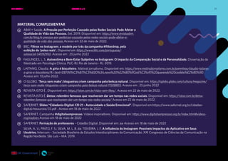 71
MATERIAL COMPLEMENTAR
ABM + Saúde. A Pressão por Perfeição Causada pelas Redes Sociais Pode Afetar a
Qualidade de Vida das Pessoas. Set. 2019. Disponível em: https://www.revistaabm.
com.br/blog/a-pressao-por-perfeicao-causada-pelas-redes-sociais-pode-afetar-a-
qualidade-de-vida-das-pessoas Acesso em 22 de maio de 2022.
BBC: Filtros no Instagram: a modelo por trás da campanha #filterdrop, pela
exibição de ‘peles reais’. Disponível em: https://www.bbc.com/portuguese/
salasocial-54092950. Acesso em : 25 junho 2022
FAGUNDES, L. S. Autoestima e Bem-Estar Subjetivo no Instagram: O Impacto da Comparação Social e da Personalidade. Dissertação de
Mestrado em Psicologia Clínica. PUC-RJ. Rio de Janeiro - RJ. 2019.
LAITANO, Claudia. A gíria é biscoiteiro. Matinal jornalismo. Disponível em: https://www.matinaljornalismo.com.br/parentese/claudia-laitano-
a-giria-e-biscoiteiro/#:~:text=DEFINI%C3%87%C3%83O%3A,novo%20%E2%80%9Cest%C3%A1%20querendo%20confete%E2%80%9D
Acesso em: 13 julho 2022.
O GLOBO. ‘Terça sem make’: blogueiras criam campanha pela beleza natural. Disponível em: https://oglobo.globo.com/cultura/megazine/
terca-sem-make-blogueiras-criam-campanha-pela-beleza-natural-11508803. Acesso em : 25 junho 2022
REVISTA ISTO É . Disponível em: https://istoe.com.br/vidas-sem-likes/. Acesso em 22 de maio de 2022.
REVISTA ISTO É. Detox: relembre famosos que resolveram dar um tempo nas redes sociais. Disponível em: https://istoe.com.br/detox-
relembre-famosos-que-resolveram-dar-um-tempo-nas-redes-sociais/ Acesso em 22 de maio de 2022.
SAFERNET. Slides “Cidadania Digital: CD 21 - Autocuidado e Saúde Emocional”. Disponível em:https:/
/www.safernet.org.br/cidadao-
digital/resources/33.pdf . Acesso em 18 de maio de 2022
SAFERNET. Campanha #digitalsempressao. Vídeos inspiradores. Disponível em: https://www.digitalsempressao.org.br/index.html#videos-
inspiradores Acesso em 18 de maio de 2022
SAFERNET. Formação de professores – Cidadão Digital. Disponível em: ew Acesso em 18 de maio de 2022
SILVA, A. V.; PINTO, F. S.; SILVA, M. L. B. da; TEIXEIRA, J. F. A Influência do Instagram: Possíveis Impactos do Aplicativo em Seus
Usuários. Intercom – Sociedade Brasileira de Estudos Interdisciplinares da Comunicação. XXI Congresso de Ciências da Comunicação na
Região Nordeste. São Luís – MA. 2019.
UNIDADE 1: BEM-ESTAR E SAÚDE EMOCIONAL ONLINE • AULAS 5 e 6
 