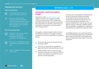 PREPARAÇÃO DA AULA
Para os estudantes:
levar dispositivos móveis com
acesso à internet (se houver)
Levar sua rotina semanal
anotada, contendo atividades
rotineiras (tomar café, se arrumar
para sair, almoçar, se locomover,
jantar, estudar, curso, conversar
com amigos etc.)
Para o(a) professor(a):
Explorar os recursos de controle
do tempo nos diferentes
dispositivos para apoiar
estudantes com dificuldades
Explorar recurso digital de criação
de planilhas que será utilizado na
aula
ROTEIRO DE AULA - 7 E 8
ATIVIDADE 1: VOCÊ JÁ SE SENTIU
ASSIM?
Apresente o vídeo “Você já se sentiu assim?”
e abra a conversa com a seguinte questão:
“Você já se sentiu assim, como se estivesse
perdendo tempo de vida consumindo conteúdo
sem importância na internet?”. Permita que os
estudantes se expressem livremente sobre o
tema “tempo de tela”
Em seguida, visando entender melhor como os
estudantes se sentem com relação ao tempo
que gastam na internet, aprofunde os seguintes
pontos:
Vocês têm alguma forma de autocontrole
do tempo online?
Seus pais ou responsáveis estabelecem
alguns limites de tempo de tela para vocês?
Vocês tendem a dormir tarde ou acordar
durante a noite para ver o celular? Como se
sentem com relação a isso?ela não vem, a
pessoa se sente angustiada.
Construa com os estudantes o entendimento
de que o excesso de tempo online pode
ser prejudicial para as demais rotinas da
nossa vida e convide-os a analisar seu uso
por meio de aplicativos disponíveis nos
próprios dispositivos. E mais do que controlar
apenas o tempo, estimular a reflexão sobre a
intencionalidade, a qualidade dos conteúdos e
das relações que estabelecem quando online.
A atividade pode ser um convite para avaliar
como eles atualmente gerenciam o tempo em
geral e não somente dentro das plataformas.
Como se organizam? Usam algum recurso ou
aplicativo?
Revisar e adaptar os slides de apoio:
PPT ou PDF
UNIDADE 1: BEM-ESTAR E SAÚDE EMOCIONAL ONLINE • AULAS 7 e 8 74
 