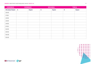 77
HORÁRIOS DOMINGO SEGUNDA TERÇA
Atividade/Digital A Digital A Digital A Digital
20:00
21:00
22:00
23:00
24:00
01:00
02:00
03:00
04:00
05:00
UNIDADE 1: BEM-ESTAR E SAÚDE EMOCIONAL ONLINE • AULAS 7 e 8
 