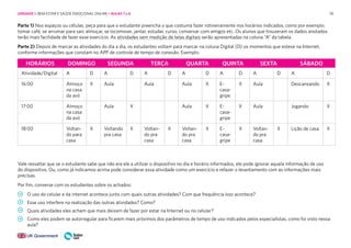 78
HORÁRIOS DOMINGO SEGUNDA TERÇA QUARTA QUINTA SEXTA SÁBADO
Atividade/Digital A D A D A D A D A D A D A D
16:00 Almoço
na casa
da avó
X Aula Aula Aula X E-
casa-
gripe
X Aula Descansando X
17:00 Almoço
na casa
da avó
Aula X Aula X E-
casa-
gripe
X Aula Jogando X
18:00 Voltan-
do para
casa
X Voltando
pra casa
X Voltan-
do pra
casa
X Voltan-
do pra
casa
X E-
casa-
gripe
X Voltan-
do pra
casa
X Lição de casa X
Parte 1) Nos espaços ou células, peça para que o estudante preencha o que costuma fazer rotineiramente nos horários indicados, como por exemplo:
tomar café, se arrumar para sair, almoçar, se locomover, jantar, estudar, curso, conversar com amigos etc. Os alunos que trouxeram os dados anotados
terão mais facilidade de fazer esse exercício. As atividades sem medição de telas digitais serão apresentadas na coluna “A” da tabela.
Parte 2) Depois de marcar as atividades do dia a dia, os estudantes voltam para marcar na coluna Digital (D) os momentos que esteve na Internet,
conforme informações que constam no APP de controle de tempo de conexão. Exemplo:
Vale ressaltar que se o estudante sabe que não era ele a utilizar o dispositivo no dia e horário informados, ele pode ignorar aquela informação de uso
do dispositivo. Ou, como já indicamos acima pode considerar essa atividade como um exercício e refazer o levantamento com as informações mais
precisas.
Por fim, converse com os estudantes sobre os achados:
O uso do celular e da internet acontece junto com quais outras atividades? Com que frequência isso acontece?
Esse uso interfere na realização das outras atividades? Como?
Quais atividades eles acham que mais deixam de fazer por estar na Internet ou no celular?
Como eles podem se autorregular para ficarem mais próximos dos parâmetros de tempo de uso indicados pelos especialistas, como foi visto nessa
aula?
UNIDADE 1: BEM-ESTAR E SAÚDE EMOCIONAL ONLINE • AULAS 7 e 8
 