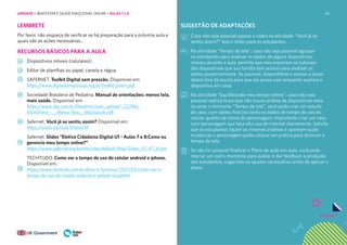 80
LEMBRETE
Por favor, não esqueça de verificar se há preparação para a próxima aula e
quais são as ações necessárias..
RECURSOS BÁSICOS PARA A AULA
Dispositivos móveis (celulares);
Editor de planilhas ou papel, caneta e régua;
SAFERNET. Toolkit Digital sem pressão. Disponível em:
https://www.digitalsempressao.org.br/toolkit-jovem.pdf.
Sociedade Brasileira de Pediatria. Manual de orientações: menos tela,
mais saúde. Disponível em:
https://www.sbp.com.br/fileadmin/user_upload/_22246c-
ManOrient_-__MenosTelas__MaisSaude.pdf
Safernet. Você já se sentiu assim? Disponível em:
https://youtu.be/ra3uTzS6mLM
Safernet. Slides “Eletiva Cidadania Digital U1 - Aulas 7 e 8:Como eu
gerencio meu tempo online?”:
https://www.safernet.org.br/site/sites/default/files/Slides_U1_A7_8.ppt
TECHTUDO. Como ver o tempo de uso do celular android e iphone.
Disponível em:
https://www.techtudo.com.br/dicas-e-tutoriais/2021/05/como-ver-o-
tempo-de-uso-do-celular-android-e-iphone-ios.ghtml
SUGESTÃO DE ADAPTAÇÕES
Caso não seja possível passar o vídeo na atividade “Você já se
sentiu assim?” leia o relato para os estudantes.
Na atividade “Tempo de tela”, caso não seja possível agrupar
os estudantes para analisar os dados de alguns dispositivos
móveis durante a aula, permita que eles explorem os tutoriais
dos dispositivos que sua família tem acesso para analisar os
dados posteriormente. Se possível, disponibilize o acesso a esses
dados fora da escola para que ele possa usar enquanto explora o
dispositivo em casa;
Na atividade “Equilibrando meu tempo online”, caso não seja
possível realizá-la porque não houve análise de dispositivos reais
durante o momento “Tempo de tela”, você pode criar um estudo
de caso, com dados fictícios tanto os dados de tempo de uso do
celular quanto da rotina do personagem. Importante criar um caso
com personagem que faça alto uso de internet diariamente. Solicite
que os estudantes façam as mesmas análises e apontem quais
mudanças o personagem pode colocar em prática para diminuir o
tempo de tela.
Se não for possível finalizar o Plano de ação em aula, você pode
marcar um outro momento para avaliar e dar feedback a produção
dos estudantes, sugerindo os ajustes necessários antes de aplicar o
plano.
UNIDADE 1: BEM-ESTAR E SAÚDE EMOCIONAL ONLINE • AULAS 7 e 8
 