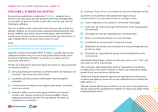 85
ATIVIDADE 2: ATENÇÃO AOS ALERTAS!
Apresente aos estudantes a matéria da CNN Brasil . Leia com eles o
trecho inicial e peça para que eles busquem caminhos para responder
a provocação do autor da matéria e quais são os trechos que mais lhe
chamaram a atenção:
Você tem o celular na mão o tempo todo. Você abre suas redes sociais, fica
olhando o telefone por um longo tempo, navegando automaticamente. Você
guarda o telefone, mas, apenas alguns minutos depois, abre novamente o
aparelho para continuar vendo as mesmas redes sociais que acabou de ver. A
ação é repetida várias vezes ao dia. Cena comum ou vício?
Fonte:
https://www.cnnbrasil.com.br/tecnologia/carencia-por-like-esta-
quimicamente-relacionada-ao-vicio-alertaespecialista/
Segundo o médico entrevistado Mitch Prinstein, “quando a pessoa não
consegue controlar o uso, ou o uso ocupa grande parte da vida, causa
estresse e problemas no trabalho, na escola ou na saúde mental, é
importante estar alerta”.
Perceba se os estudantes destacam alguns dos pontos a seguir, presentes
na matéria jornalística.
a função curtida como estímulo ao comportamento de repetição, nos
mantendo mais tempo nas redes sociais;
a quantificação das curtidas e notificações frequentes geram
ansiedade;
o uso excessivo em redes sociais é gerado pela nossa curiosidade,
como seres sociais;
embora as redes sociais possam gerar problemas emocionais,
a maioria das pessoas as utiliza de maneira saudável. Alguns
especialistas estimam que até 10% das pessoas têm esse uso
problemático ou excessivo
Sinais para ficar atento a um possível uso excessivo das redes sociais.
Questione os estudantes se eles apresentam alguns desses
comportamentos, seja em redes sociais ou com jogos online.
Gastar tempo excessivo usando ou verificando redes/jogos
Focar neles de uma maneira que interferia com muita frequência na
vida cotidiana
Dificuldade em usar as redes/jogos por curtos períodos
Desejo incontrolável de entrar em uma rede/jogar
Irritabilidade ou raiva quando é incapaz de acessar
Sentimentos de solidão, baixa autoestima e raiva por não poder usar
as redes ou jogar
Diminuição da capacidade de pensar mais profundamente ou da
criativamente
Importante destacar esses pontos do texto, para que o termo “vício” não
seja usado de forma inapropriada.
“Até o momento, não há diagnóstico oficial de “dependência” em telefones
ou redes sociais, mas existem sintomas ou critérios que podem ativar alertas
quando há uso excessivo dessas plataformas.
‘Embora não haja um diagnóstico formal para dependência de redes sociais …
é evidente que algumas pessoas têm um uso problemático ou compulsivo das
redes sociais’. [...]
‘Quando a pessoa não consegue controlar o uso, ou o uso ocupa grande parte
da vida, causa estresse e problemas no trabalho, na escola ou na saúde mental,
é importante estar alerta’.
UNIDADE 1: BEM-ESTAR E SAÚDE EMOCIONAL ONLINE • AULAS 9 e 10
 