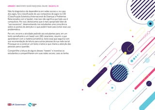 86
Não há diagnóstico de dependência em redes sociais e, no caso
dos jogos, há a classificação de uso compulsivo de jogos no CID
(Classificação Estatística Internacional de Doenças e Problemas
Relacionados com a Saúde), mas isso não significa que todo uso é
compulsivo. Por isso, destacamos que é mais apropriado falar de
“uso excessivo”, desenvolvendo nos estudantes uma consciência
sobre os pontos de atenção e o que podem fazer para evitar esse uso
problemático.
Por sim, encerre a atividade pedindo aos estudantes para, em um
texto semelhante a um tweet com 280 caracteres, resumir o que
aprenderam com a matéria jornalística, texto esse que seguiria com
sua recomendação de leitura para outras pessoas da sua rede social.
Provoque-os a construir um texto criativo e que chame a atenção das
pessoas para a questão.
Compartilhe a leitura de alguns desses “tweets” e incentive os
estudantes a compartilharem em suas redes sociais, caso as tenha.
UNIDADE 1: BEM-ESTAR E SAÚDE EMOCIONAL ONLINE • AULAS 9 e 10
 