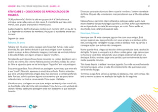 87
ATIVIDADE 3 – COLOCANDO OS APRENDIZADOS EM
PRÁTICA
O(A) professor(a) dividirá a sala em grupos de 4 a 5 estudantes e
entregue para cada grupo um dos casos. É importante que haja, pelo
menos, dois grupos analisando o mesmo caso.
Cada estudante, dentro do grupo, receberá um número (de 1 a 4 ou de 1 a
5, a depender do número de membros. Peça para o estudante anotar seu
número.
Seguem os casos
Fabiana, 16 anos
Fabiana tem 16 anos e adora navegar pelo Snapchat. Acha a rede super
divertida, fica por dentro de tudo o que seus amigos fazem e postam,
porém às vezes a deixa chateada, insegura, confusa e se sentindo inferior
e deixada de lado por alguns amigos e alguns “crushes”.
Percebendo que Fabiana ficava horas mexendo no celular, decidiram sair e
levá-la ao cinema. Do cinema Fabiana postou uma foto ao lado do cartaz
do filme e aguardou para ver se teria algum “foguinho” em sua postagem.
Enquanto aguardava, ficou olhando as postagens e percebeu que entre ela
e seu “crush”, Marcelo, apareceu o emoji desconfiado. Assim, entendeu
que ele é um dos melhores amigos dela, mas ela não é o contato preferido
dele. Por isso, achou que tem alguma outra menina que ele possa estar
notando mais, curtindo e conversando. Ficou super chateada.
Visualizou uma postagem em que suas amigas estavam juntas numa foto,
se divertindo e ela não tinha sido convidada. Ficou furiosa, com vontade de
chorar e tentou saber pela postagem onde elas estavam e o que estavam
fazendo.
Disse aos pais que não estava bem e queria ir embora. Saíram na metade
do filme. Os pais não entenderam, mas perceberam que a filha não estava
bem.
Fabiana ficou o caminho inteiro olhando a rede para saber quem mais
estava fazendo coisas mais legais que ela e, ao olhar, achou que realmente
ela está perdendo em relação aos amigos, ao crush. Todos estão se
divertindo mais e ela foi deixada de lado.
Henrique, 14 anos
Henrique tem 14 anos e sempre joga on-line com seus amigos. Está
sempre jogando seu jogo preferido com seus amigos e se destaca entre
eles, conseguindo vantagem no jogo, onde se destaca mais na partida e
consegue ações que outros não conseguem.
Numa quarta-feira, chegou da escola e tinha que estudar para a avaliação
de Inglês. Foi para o seu quarto e já olhou o vídeo game. Logo pensou que
se ficasse a tarde toda estudando, seus amigos poderiam alcançar seu
destaque. Então, resolveu jogar uma partida, que normalmente dura em
média quarenta minutos.
Três horas depois, lá estava Henrique jogando. Sua mãe estava chamando
há meia hora para jantar e nada. Ele simplesmente não queria sair, pois
seria banido do jogo.
Terminou o jogo feliz, venceu a partida, se destacou, mas com certeza não
terá o mesmo sucesso na avaliação de Inglês do dia seguinte.
UNIDADE 1: BEM-ESTAR E SAÚDE EMOCIONAL ONLINE • AULAS 9 e 10
 
