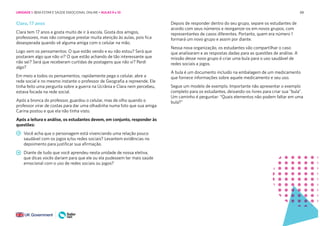 88
Clara, 17 anos
Clara tem 17 anos e gosta muito de ir à escola. Gosta dos amigos,
professores, mas não consegue prestar muita atenção às aulas, pois fica
desesperada quando vê alguma amiga com o celular na mão.
Logo vem os pensamentos: O que estão vendo e eu não estou? Será que
postaram algo que não vi? O que estão achando de tão interessante que
não sei? Será que receberam curtidas de postagens que não vi? Perdi
algo?
Em meio a todos os pensamentos, rapidamente pega o celular, abre a
rede social e no mesmo instante o professor de Geografia a repreende. Ele
tinha feito uma pergunta sobre a guerra na Ucrânia e Clara nem percebeu,
estava focada na rede social.
Após a bronca do professor, guardou o celular, mas de olho quando o
professor virar de costas para dar uma olhadinha numa foto que sua amiga
Carina postou e que ela não tinha visto.
Após a leitura e análise, os estudantes devem, em conjunto, responder às
questões:
Você acha que o personagem está vivenciando uma relação pouco
saudável com os jogos e/ou redes sociais? Levantem evidências no
depoimento para justificar sua afirmação.
Diante de tudo que você aprendeu nesta unidade de nossa eletiva,
que dicas vocês dariam para que ele ou ela pudessem ter mais saúde
emocional com o uso de redes sociais ou jogos?
Depois de responder dentro do seu grupo, separe os estudantes de
acordo com seus números e reorganize-os em novos grupos, com
representantes de casos diferentes. Portanto, quem era número 1
formará um novo grupo e assim por diante.
Nessa nova organização, os estudantes vão compartilhar o caso
que analisaram e as respostas dadas para as questões de análise. A
missão desse novo grupo é criar uma bula para o uso saudável de
redes sociais a jogos.
A bula é um documento incluído na embalagem de um medicamento
que fornece informações sobre aquele medicamento e seu uso.
Segue um modelo de exemplo. Importante não apresentar o exemplo
completo para os estudantes, deixando-os livres para criar sua “bula”.
Um caminho é perguntar: “Quais elementos não podem faltar em uma
bula?”
UNIDADE 1: BEM-ESTAR E SAÚDE EMOCIONAL ONLINE • AULAS 9 e 10
 