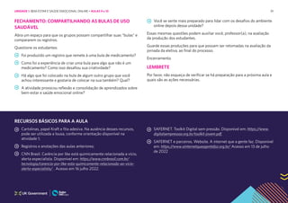 91
FECHAMENTO: COMPARTILHANDO AS BULAS DE USO
SAUDÁVEL
Abra um espaço para que os grupos possam compartilhar suas “bulas” e
compararem os registros.
Questione os estudantes:
Foi produzido um registro que remete à uma bula de medicamento?
Como foi a experiência de criar uma bula para algo que não é um
medicamento? Como isso desafiou sua criatividade?
Há algo que foi colocado na bula de algum outro grupo que você
achou interessante e gostaria de colocar na sua também? Qual?
A atividade provocou reflexão e consolidação de aprendizados sobre
bem-estar e saúde emocional online?
Você se sente mais preparado para lidar com os desafios do ambiente
online depois dessa unidade?
Essas mesmas questões podem auxiliar você, professor(a), na avaliação
da produção dos estudantes.
Guarde essas produções para que possam ser retomadas na avaliação da
jornada da eletiva, ao final do processo.
Encerramento.
LEMBRETE
Por favor, não esqueça de verificar se há preparação para a próxima aula e
quais são as ações necessárias.
RECURSOS BÁSICOS PARA A AULA
Cartolinas, papel Kraft e fita adesiva. Na ausência desses recursos,
pode ser utilizada a lousa, conforme orientação disponível na
atividade 1;
Registros e anotações das aulas anteriores;
CNN Brasil. Carência por like está quimicamente relacionada a vício,
alerta especialista. Disponível em: https://www.cnnbrasil.com.br/
tecnologia/carencia-por-like-esta-quimicamente-relacionada-ao-vicio-
alerta-especialista/ . Acesso em 16 julho 2022.
SAFERNET. Toolkit Digital sem pressão. Disponível em: https://www.
digitalsempressao.org.br/toolkit-jovem.pdf.
SAFERNET e parceiros. Website. A internet que a gente faz. Disponível
em: https://www.ainternetqueagentefaz.org.br/ Acesso em 13 de julho
de 2022
UNIDADE 1: BEM-ESTAR E SAÚDE EMOCIONAL ONLINE • AULAS 9 e 10
 