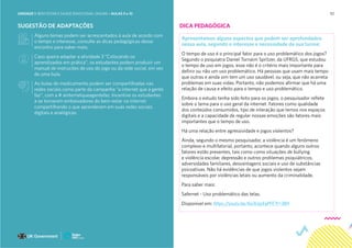 92
SUGESTÃO DE ADAPTAÇÕES
Alguns temas podem ser acrescentados à aula de acordo com
o tempo e interesse, consulte as dicas pedagógicas desse
encontro para saber mais;
Caso queira adaptar a atividade 3 “Colocando os
aprendizados em prática”, os estudantes podem produzir um
manual de instruções de uso do jogo ou da rede social, em vez
de uma bula.
As bulas de medicamento podem ser compartilhadas nas
redes sociais como parte da campanha “a internet que a gente
faz”, com a # ainternetqueagentefaz. Incentive os estudantes
a se tornarem embaixadores do bem-estar na internet
compartilhando o que aprenderam em suas redes sociais
digitais e analógicas.
DICA PEDAGÓGICA
Apresentamos alguns aspectos que podem ser aprofundados
nessa aula, segundo o interesse e necessidade da sua turma:
O tempo de uso é o principal fator para o uso problemático dos jogos?
Segundo o psiquiatra Daniel Tornaim Spritzer, da UFRGS, que estudou
o tempo de uso em jogos, esse não é o critério mais importante para
definir ou não um uso problemático. Há pessoas que usam mais tempo
que outras e ainda sim tem um uso saudável, ou seja, que não acarreta
problemas em suas vidas. Portanto, não podemos afirmar que há uma
relação de causa e efeito para o tempo e uso problemático.
Embora o estudo tenha sido feito para os jogos, o pesquisador reflete
sobre o tema para o uso geral da internet. Fatores como qualidade
dos conteúdos consumidos, tipo de interação que temos nos espaços
digitais e a capacidade de regular nossas emoções são fatores mais
importantes que o tempo de uso.
Há uma relação entre agressividade e jogos violentos?
Ainda, segundo o mesmo pesquisador, a violência é um fenômeno
complexo e multifatorial, portanto, acontece quando alguns outros
fatores estão presentes, tais como como situações de bullying
e violência escolar, depressão e outros problemas psiquiátricos,
adversidades familiares, desvantagens sociais e uso de substâncias
psicoativas. Não há evidências de que jogos violentos sejam
responsáveis por violências letais ou aumento da criminalidade.
Para saber mais:
Safernet - Uso problemático das telas.
Disponível em: https://youtu.be/6a3UqrEqPFE?t=389
UNIDADE 1: BEM-ESTAR E SAÚDE EMOCIONAL ONLINE • AULAS 9 e 10
 