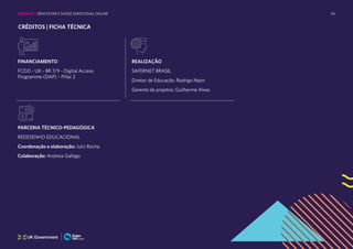 94
CRÉDITOS | FICHA TÉCNICA
FINANCIAMENTO
FCDO - UK - BR 7/9 - Digital Access
Programme (DAP) – Pillar 2
REALIZAÇÃO
SAFERNET BRASIL
Diretor de Educação: Rodrigo Nejm
Gerente de projetos: Guilherme Alves
PARCERIA TÉCNICO-PEDAGÓGICA
REDESENHO EDUCACIONAL
Coordenação e elaboração: Julci Rocha
Colaboração: Andreia Gallego
UNIDADE 1: BEM-ESTAR E SAÚDE EMOCIONAL ONLINE
 