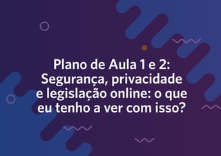 Plano de Aula 1 e 2:
Segurança, privacidade
e legislação online: o que
eu tenho a ver com isso?
 