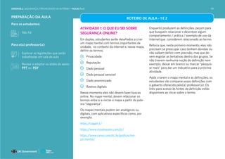 PREPARAÇÃO DA AULA
Para os estudantes:
Não há
Para o(a) professor(a):
Explorar as legislações que serão
trabalhadas em sala de aula
ROTEIRO DE AULA - 1 E 2
ATIVIDADE 1: O QUE EU SEI SOBRE
SEGURANÇA ONLINE?
Em duplas, estudantes serão desafiados a criar
um mapa mental com termos importantes da
unidade, no contexto da internet e, nesse mapa,
definir os termos.
Privacidade
Reputação
Dado pessoal
Dado pessoal sensível
Dado anonimizado
Rastros digitais
Nesse momento eles não devem fazer buscas
online. No mapa mental, devem relacionar os
termos entre si e iniciar o mapa a partir da pala-
vra “segurança”.
Os mapas mentais podem ser analógicos ou
digitais, com aplicativos específicos como, por
exemplo:
https://coggle.it/
https://www.mindmeister.com/pt/
https://www.canva.com/pt_br/graficos/ma-
pa-mental/
Enquanto produzem as definições, peçam para
que busquem relacionar e descrever algum
comportamento / prática / exemplo de uso da
internet que considerem relacionado ao termo.
Reforce que, neste primeiro momento, eles não
precisam se preocupar caso tenham dúvidas ou
não saibam definir com precisão, mas que de-
vem esgotar as tentativas dentro dos grupos. Se
não tiverem nenhuma noção de definição nem
exemplo, deixar em branco ou marcar “pesquis-
ar mais” para dar um indicativo para a próxima
atividade.
Após criarem o mapa mental e as definições, os
estudantes vão comparar essas definições com
o gabarito oferecido pelo(a) professor(a). Os
links para acesso às fontes da definição estão
disponíveis ao clicar sobre o termo.
Revisar e adaptar os slides de apoio:
PPT ou PDF
UNIDADE 2: SEGURANÇA E PRIVACIDADE NA INTERNET • AULAS 1 e 2 99
 