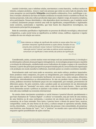 09
Assistir à televisão, usar o telefone celular, movimentar a conta bancária, verificar multas de
trânsito, comprar produtos, trocar e-mail com pessoas que estão no outro lado do planeta, bem
como pesquisar na enciclopédia Wikipédia (enciclopédia colaborativa, livre, multilingue e on-
line) e estudar a distância são hoje atividades cotidianas no mundo inteiro e também no Brasil.Na
mesma proporção, toda uma cultura produzida migra para o digital e exige, de maneira complexa,
ativa participação. Nossas identidades e vida dependem deste movimento, que é também social
e cultural, justamente porque constrói uma rede de significados, compartilhados e legitimados
neste contexto, sustentados e repetidos, que hoje fazem dos dispositivos tecnológicos, seu
instrumento principal de propagação.
Rede de conteúdos partilhados e legitimados no processo de difusão tecnológica, educacional
e linguística, a ação social torna-se significativa ao definir coisas, codificar, organizar e regular
conduta de uns em relação aos outros.
Considerando, assim, o acesso muitas vezes em tempo real aos acontecimentos, à circulação e
às informações culturais alcançam lugares inimagináveis.As tecnologias proporcionam e mantêm
a revolução da informação, estabelecendo novos indicadores de tempo e espaço e de consciência
humana.A partir das principais perspectivas proporcionadas pela SI,novas formas de organização
e de produção em escala mundial se definiram, inserindo países no cenário econômico mundial.
Possivelmente onde você mora pode-se encontrar, sem muito esforço, produtos importados.
Estes produtos estão compostos, em parte ou integralmente, por componentes produzidos em
diversos países e podem ser encontrados facilmente em nossos lares, como xampus, alimentos,
cosméticos, eletrodomésticos ou eletroeletrônicos. Se não em produto único, como os citados
acima, podemos encontrar facilmente peças em um computador, por exemplo, provenientes de
diferentes países. Ou pelo contrário, todo o produto pode ser proveniente de um determinado
país, apesar dele ser “montado” em outro, onde a mão-de-obra é mais barata... Neste sentido,
novas demandas sociais e políticas se ajustam e são criadas no intuito de consolidar o que hoje
tem sido uma realidade na economia internacional.
Na esteira deste movimento econômico e social intenso é possível discutir paralelamente o
que hoje chamamos de “Cultura Digital”. A cultura1
se transmite, seja por meio de uma música,
de uma história ou de uma vestimenta, e acontece de um desejo nato do ser humano de se
comunicar, de se fazer entender. Para tanto, é preciso haver o desejo de querer fazer, mostrar,
compartilhar. Assim, de uma forma ou de outra, a cultura sempre se apresenta narrada, falada,
escrita, desenhada... A cultura faz parte do desejo das pessoas e das comunidades, de perpetuar
suas histórias, suas formas de “usar”, “ver” e “praticar” no mundo com o que estiver disponível,
enquanto agente possibilitador de ações criativas.
1 Guattari e Rolnik (2005) afirmam que existem modos de produção da cultura que são singulares, pois resistem aos processos de Cultura de Massa mercadológicos, verdadeiras
máquinas semióticas as quais produzem o equivalente material para o consumo. Os autores afirmam que em todos os aspectos culturais (tanto da cultura espírito, cultura alma co-
letiva ou mesmo cultura mercadológica) existem linhas de fuga capazes de por em prática uma produção de subjetividade que seja capaz de administrar a realidade das sociedades
desenvolvidas e, ao mesmo tempo, administrar estes processos de singularização subjetiva que não confinem as diferentes categorias sociais nos enquadramentos do poder.
Estes sistemas ou códigos de significado dão sentido às nossas ações. Eles nos
permitem interpretar significativamente as ações alheias. Tomados em seu
conjunto, eles constituem nossas "culturas". Contribuem para assegurar que
toda ação social é "cultural", que todas as práticas sociais expressam ou
comunicam um significado e, neste sentido, são práticas de significação.
(HALL, 1997, p.16)
 