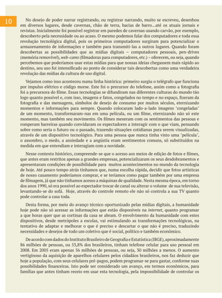 10 No desejo de poder narrar registrando, ou registrar narrando, muito se escreveu, desenhou
em diversos lugares, desde cavernas, chão de terra, bacias de barro...até os atuais jornais e
revistas. Inicialmente foi possível registrar em paredes de cavernas usando carvão, por exemplo,
descoberto pela necessidade ou ao acaso. O mesmo podemos falar dos computadores e toda essa
revolução tecnológica digital, pois os primeiros computadores surgiram para potencializar o
armazenamento de informações e também para transmiti-las a outros lugares. Quando foram
descobertas as possibilidades que as mídias digitais – computadores pessoais, pen-drives
(memória removível), web-cams (filmadoras para computadores, etc.) – oferecem, ou seja, quando
percebemos que poderíamos usar estas mídias para que nossas ideias chegassem mais rápido ao
destino, seu uso foi intensificado ao ponto de considerar tais descobertas como uma verdadeira
revolução das mídias da cultura de uso digital.
Vejamos como isso aconteceu numa linha histórica: primeiro surgiu o telégrafo que funciona
por impulso elétrico e código morse. Este foi o precursor do telefone, assim como a fotografia
foi a precursora do filme. Essas tecnologias se difundiram nas diferentes culturas do mundo tão
logo quanto possível e, com isso, imagens e fatos, congelados no tempo e no espaço, fizeram da
fotografia e das mensagens, símbolos de desejo de consumo por muitos séculos, eternizando
momentos e informações para sempre. Quando colocaram lado-a-lado imagens "congeladas"
de um momento, transformaram-nas em uma película, ou um filme, eternizando não só este
momento, mas também seu movimento. Os filmes mexeram com os sentimentos das pessoas e
romperam barreiras quando convidaram os espectadores a interagir com o que viam, pensando
sobre como seria o futuro ou o passado, trazendo situações cotidianas para serem visualizadas,
através de um dispositivo tecnológico. Para uma pessoa que nunca tinha visto uma "película",
o assombro, o medo, a ansiedade e a angústia eram sentimentos comuns, só substituídos na
medida em que entendiam e interagiam com a novidade.
Nesse contexto histórico, compreende-se que o acesso aos meios de edição de fotos e filmes,
que antes eram restritos apenas a grandes empresas, potencializaram os seus desdobramentos e
apresentaram condições de possibilidade para muitos acontecimentos no mundo da tecnologia
de hoje. Até pouco tempo atrás tínhamos que, numa escolha rápida, decidir que fotos artísticas
de nosso casamento poderíamos comprar, e se teríamos como pagar também por uma empresa
de filmagem, já que não tínhamos acesso a máquinas de qualidade. Nesta mesma época, em torno
dos anos 1990, só era possível ao espectador trocar de canal ou alterar o volume de sua televisão,
levantando-se do sofá. Hoje, através do controle remoto ele não só controla a sua TV quanto
pode controlar a casa toda.
Desta forma, por meio do avanço técnico oportunizado pelas mídias digitais, a humanidade
hoje pode não só acessar as informações que estão disponíveis na internet, quanto programar
a que horas quer que as cortinas da casa se abram. O envolvimento da humanidade com estes
dispositivos, desde metrópoles a escolas, vai estimulando as transformações tecnológicas, na
tentativa de adaptar e melhorar o que é preciso e descartar o que não é preciso, traduzindo
necessidades e desejos de todo um coletivo que é social, político e também econômico.
DeacordocomdadosdoInstitutoBrasileirodeGeografiaeEstatística(IBGE),aproximadamente
86 milhões de pessoas, ou 53,8% dos brasileiros, tinham telefone celular para uso pessoal em
2008. Em 2005 eram apenas 56 milhões de pessoas, ou seja, 30 milhões a menos. O aumento
vertiginoso da aquisição de aparelhos celulares pelos cidadãos brasileiros, nos faz deduzir que
hoje a população, com seus celulares pré-pagos, podem programar-se para gastar, conforme suas
possibilidades financeiras. Isto pode ser considerado um avanço, em termos econômicos, para
famílias que antes tinham receio em usar esta tecnologia, pela impossibilidade de controlar os
 