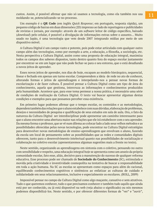 11
custos. Assim, é possível afirmar que não só usamos a tecnologia, como ela também nos usa
moldando-se, potencializando-se no processo.
Um exemplo é o QR Code (em inglês Quick Response; em português, resposta rápida), um
pequeno código de barras em duas dimensões (2D) impresso ao lado de reportagens e publicidades
de revistas e jornais, por exemplo: através de um software leitor de código específico, baixado
(download) pelo celular, é possível a divulgação de informações extras sobre o assunto... Muito
usado no Japão, é uma tecnologia que vem desde 2007 integrando mídias por meio de um
dispositivo móvel.
A Cultura Digital é um campo vasto e potente, pois pode estar articulada com qualquer outro
campo além das tecnologias, como por exemplo a arte, a educação, a filosofia, a sociologia, etc.
Nesta perspectiva a Cultura Digital, assim como uma proposta de educação integral, maximiza
todos os campos dos saberes dispostos, tanto dentro quanto fora do espaço escolar justamente
por encontrar-se em um lugar que não pode fechar-se para o seu entorno, que o está desafiando
a novos jeitos de aprender.
Esses novos jeitos de aprender, nos dias de hoje, escapam ao modelo hierárquico, sequencial,
linear e fechado em apenas um turno escolar. Compreendem a ideia de rede no ato de conhecer,
alterando formas e jeitos de aprendizagem e interpelando-nos a pensar novas formas de
escolarização e de fazer cultura. É possível pensar a Cultura Digital como um tipo de área do
conhecimento, aquela que gestiona, intercruza as informações e conhecimentos produzidos
pela humanidade. Acontece que, para esse tema permear a nossa prática, é necessário uma série
de condições de realização da Cultura Digital. O texto vai buscar apresentar algumas destas
condições e exemplos para que possamos perceber essa existência.
Em primeiro lugar podemos afirmar que o tempo escolar, os conteúdos e as metodologias,
dependemtambémdasrelaçõesqueoalunoestabelececomsuasdúvidas,elaboraçãodeproblemas,
desejos e necessidades de pesquisa e qualificação de seus estudos em sala de aula. Ora, o fato da
natureza da Cultura Digital ser interdisciplinar pode apresentar um caminho interessante para
que o aluno encontre uma abertura maior nas relações que ele irá estabelecer com o seu aprender.
Da mesma forma o professor,que se vê num dilema ao colocar lado a lado seus velhos métodos e as
possibilidades oferecidas pelas novas tecnologias, pode encontrar na Cultura Digital estratégias
para desenvolver novas metodologias de ensino-aprendizagem que envolvam o aluno, fazendo
da escola um local de pensamento sobre as possibilidades que as redes e comunidades digitais
oferecem, tanto para o desenvolvimento intelectual quanto nas possibilidades de socialização e
colaboração no coletivo escolar (apresentaremos algumas sugestões mais a frente no texto).
Neste sentido, organizando as aprendizagens em sintonia com o coletivo, pensando no outro
com sensibilidade e respeito,uma educação integral hoje se apresenta como um anseio da própria
comunidade escolar, fato esse, aliás, decisivo para a manutenção do sucesso de qualquer reforma
educativa. Esse processo pode ser chamado de Sociedade do Conhecimento (SC), estimulada e
movida pela criatividade e inventividade cosmopolita na tentativa de buscar a responsabilidade
em toda a ação humana. Na SC as escolas se apresentam como espaços para além do racional,
equilibrando conhecimentos cognitivos e sistêmicos ao enfatizar as culturas de cuidado e
solidariedade em seus relacionamentos, inclusive e especialmente os escolares. (BOLL, 2009)
Impossível pensar no campo da Cultura Digital como algo maçante, cansativo e sem atrativos.
Tudo o que queremos conhecer, tudo o que precisamos conhecer e também tudo aquilo que ainda
está por ser conhecido, ou já está disponível na web (veja abaixo o significado) ou nós mesmos
podemos disponibilizá-los. Neste sentido, e por oferecer diferentes formas de “ver” e “ouvir”,
 