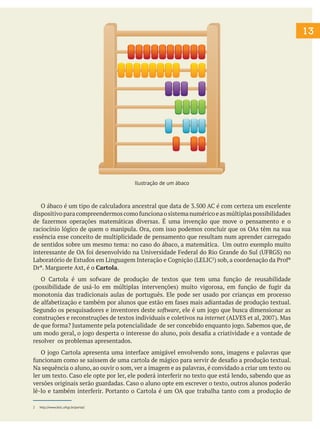 13
O ábaco é um tipo de calculadora ancestral que data de 3.500 AC é com certeza um excelente
dispositivoparacompreendermoscomofuncionaosistemanuméricoeasmúltiplaspossibilidades
de fazermos operações matemáticas diversas. É uma invenção que move o pensamento e o
raciocínio lógico de quem o manipula. Ora, com isso podemos concluir que os OAs têm na sua
essência esse conceito de multiplicidade de pensamento que resultam num aprender carregado
de sentidos sobre um mesmo tema: no caso do ábaco, a matemática. Um outro exemplo muito
interessante de OA foi desenvolvido na Universidade Federal do Rio Grande do Sul (UFRGS) no
Laboratório de Estudos em Linguagem Interação e Cognição (LELIC2
) sob, a coordenação da Profª
Drª. Margarete Axt, é o Cartola.
O Cartola é um sofware de produção de textos que tem uma função de reusabilidade
(possibilidade de usá-lo em múltiplas intervenções) muito vigorosa, em função de fugir da
monotonia das tradicionais aulas de português. Ele pode ser usado por crianças em processo
de alfabetização e também por alunos que estão em fases mais adiantadas de produção textual.
Segundo os pesquisadores e inventores deste software, ele é um jogo que busca dimensionar as
construções e reconstruções de textos individuais e coletivos na internet (ALVES et al, 2007). Mas
de que forma? Justamente pela potencialidade de ser concebido enquanto jogo. Sabemos que, de
um modo geral, o jogo desperta o interesse do aluno, pois desafia a criatividade e a vontade de
resolver os problemas apresentados.
O jogo Cartola apresenta uma interface amigável envolvendo sons, imagens e palavras que
funcionam como se saíssem de uma cartola de mágico para servir de desafio a produção textual.
Na sequência o aluno, ao ouvir o som, ver a imagem e as palavras, é convidado a criar um texto ou
ler um texto. Caso ele opte por ler, ele poderá interferir no texto que está lendo, sabendo que as
versões originais serão guardadas. Caso o aluno opte em escrever o texto, outros alunos poderão
lê-lo e também interferir. Portanto o Cartola é um OA que trabalha tanto com a produção de
2 http://www.lelic.ufrgs.br/portal/
Ilustração de um ábaco
 