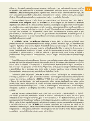 diferentes fins, desde pessoais – como namoros, estudos, etc.– até profissionais – como reuniões
de negócios (que, se fossem feitas no mundo convencional, poderiam ter um custo bastante alto).
O Second Life que em inglês significa "segunda vida" pode ser usado também como um jogo, um
mero simulador de realidade virtual. Como é um ambiente virtual e tridimensional, na educação
ele tem sido usado por educadores para ensinar inglês e espanhol a distância.
Temos também algumas cidades feitas para as crianças e adolescentes, tais como Haboo,
Pandanda, Club Penguin, onde os avatares são mais simples de se construir e também
significativamentefáceisdeadministrar,masmesmonasuasimplicidadepreservampossibilidades
de ações tais como: organizar sua casa virtual, encontrar seus amigos e até mesmo fazer refeições,
assistir filmes e dançar, tudo isso no mundo virtual. Vale ressaltar que nestes lugares podemos
interagir com qualquer tipo de pessoa e, assim como na comunidade "convencional" a que
pertencemos, o cuidado com o que se diz e o que se mostra é fundamental. Nossa imaginação e
significados que damos às coisas no mundo convencional, nem sempre podem ser os mesmos na
realidade não convencional.
A realidade virtual, ou realidade simulada, é uma ficção, é algo não palpável, uma
potencialidade que convida um espectador a imergir, a entrar dentro do jogo, tal como usar um
capacete digital ou uma caverna digital. A realidade simulada também pode estar na tela de um
monitor, onde o teclado, mousepad (suporte utilizado para facilitar o manureio do mouse) e o
mouse (acessório que movimenta o cursor na tela do computador), ou uma luva, por exemplo,
manipulam o que está sendo exibido no monitor. É preciso cuidar, estar atento a limites e
possibilidades de ação e reação nestes espaços, tanto da própria pessoa quanto de quem interage
com ela.
Estes últimos exemplos que falamos têm uma característica comum: são produtos que existem
no mercado digital e/ou na própria rede e se mantêm a partir do uso e do consumo, que são modos
muito fortes da internet se manter viva. A experiência que iremos relatar a seguir é diferente e
tem seu início nas pesquisas universitárias. O problema pedagógico a ser apresentado considera
a possibilidade de se construir uma ponte entre o abismo existente entre a Cultura Escolar
Convencional e o que propomos como Cultura Digital na Escola.
Falaremos agora do projeto CIVITAS (Cidades Virtuais: Tecnologias de Aprendizagem e
Simulação), desenvolvido pelo mesmo laboratório e coordenação mencionados anteriormente
quando nos referimos ao Cartola, o LELIC da UFRGS. Este projeto, ao ser aqui relatado, não tem
a função de ser planificado e tornado um projeto piloto nas escolas brasileiras, pois é muito
provável que ele não seja passível de planificação dado a sua singularidade. Ao trazer aqui alguns
questionamentos metodológicos do CIVITAS se pretende gerar pensamentos na escola integral,
integrada à Cultura de uso Digital, movendo a invenção de estratégias inclusivas no contexto
escolar.
Mas por que este projeto aparece aqui como uma ponte entre o convencional e o digital?
Justamente por ter um pressuposto de que a inclusão tecnológica não entra na escola para
substituir as metodologias existentes, pois as mudanças não se dão de forma vertical, mas sim a
partir de um envolvimento que venha de dentro da escola e,mais especificamente,da sala de aula.
O diferencial desta proposta é que as tecnologias entram na escola não apenas pelos computadores
e os habituais laboratórios PROINFO (laboratórios vinculados ao Programa Nacional na de
Informática na Educação) já bastante disseminados na cultura escolar convencional, mas sim por
um processo de formação de professores em serviço que tem por objetivo inicial discutir a prática
pedagógica e as metodologias subjacentes a tais práticas.
17
 