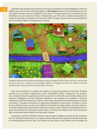 O detalhe é que esta discussão não tem como ponto de partida as teorias pedagógicas e políticas
públicas que versam sobre a inclusão digital e o ciberespaço (espaço virtual da internet), mas sim
um desafio bastante concreto e palpável, tanto para as crianças quanto para os professores que
trabalham nos anos iniciais do Ensino Fundamental, que têm como conteúdo programático o
estudo do município. O desafio é inventar uma cidade. Na figura abaixo temos uma instalação de
arte de uma das cidades inventadas pelas crianças.
Aimagem representa uma cidade construída pelas crianças do projeto CIVITAS.A ideia é articular o convencional
da sala de aula com a pesquisa e as tecnologias digitais. A instalação acima, feita de objetos e materiais
sugeridos pelas crianças, permanece durante todo o ano letivo.
Para fazer movimentar o trabalho das cidades, os grupos de professores discutem, de forma
paralela ao seu modelo programático (relevo, hidrografia, limites, transportes, três poderes,
etc.), propostas inventivas geradas a partir do currículo. As discussões apresentadas pelos outros
Cadernos Pedagógicos do Mais Educação qualificam essa proposta ao considerar a Educação
Ambiental,os Direitos Humanos e Cultura e Artes como temas potencializadores destes conceitos
curriculares. Traçadas as propostas, os educadores desafiam os alunos para a invenção e escrita
de uma cidade da turma, ou seja, uma cidade não enraizada em espaço urbano real. Esta proposta,
no desafio problemático direcionado também às crianças, produz reflexão metodológica tanto no
grupo de professores em formação, quanto sobre os recursos tecnológicos que serão necessários
para a construção desta cidade inventada pelas crianças.
Atualmente o projeto CIVITAS é desenvolvido em quatro cidades do estado do Rio Grande do
Sul. Tais debates são presenciais e os registros destas discussões dos grupos de estudos ainda não
se encontram disponíveis na rede. Ao contrário do que parece, essas cidades não enraizadas em
18
 
