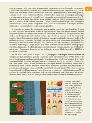 espaços urbanos reais, inventadas pelas crianças, não se esgotam em alguns dias ou semanas.
Elas duram o ano inteiro e essa duração faz com que as crianças habitem intensamente as cidades
inventadas. Pensam em todos os sistemas que envolvem a gestão ambiental, transportes, política,
ecologia, etc. E é nesse exato momento que entra a Cultura Digital: ela aparece para as crianças
e professores no processo de invenção, pois os desafios propostos implicam em uma série de
demandas em relação às tecnologias. Neste sentido, a Cultura Digital (assim como os outros
temas já citados: artes, direitos humanos...) acaba transversalizada no processo pedagógico
convencional da escola onde o computador acaba sendo mais um dentre os múltiplos recursos
tecnológicos a serem incluídos no processo de aprender.
A formação em serviço dos professores, desencadeada a partir da metodologia do Projeto
CIVITAS, nos prova que é possível a inclusão digital na escola sem que o computador seja tomado
como um imperativo categórico em termos de tecnologia. Ao contrário, o computador só tem
sentido se ele estiver inserido em um contexto de pesquisa e tem um papel tão importante
quanto o diário de pesquisa, o registro de imagens, sons, percepções diversas sobre o objeto do
conhecimento que, neste caso, é a cidade. Por ser um projeto que tem uma presencialidade dos
encontros de formação como prerrogativa para a inclusão tecnológica inventiva, a frequência dos
encontros de formação, a carga horária e os temas debatidos variam muito de município para
município. Cada gestor da educação apresenta uma demanda e estas demandas são devidamente
registradas e firmadas na forma de um convênio entre a universidade, laboratório (LELIC) e o
município em questão.
Por fim existe ainda, junto ao projeto CIVITAS, um jogo de construção colaborativa em 3D
(imagens em duas dimensões que dão a ilusão de terem três dimensões): o CITTÀ. Trata-se de
um ambiente educacional programado pelos pesquisadores do LELIC com objetivo de ser mais
uma possibilidade de aplicar as invenções que as crianças produzem nas maquetes e instalações
que fazem na sala de aula, só que desta vez de forma digital. Por ser um ambiente colaborativo é
possível que outros usuários de outros computatores conectados à internet possam interferir no
mesmo ambiente que está sendo construído. É importante salientar que o CITTÀ optou por ser um
jogo multiusuário colaborativo e não competitivo como se apresenta a maioria dos jogos em 3D no
mercado. Portanto ele é coerente com o espírito colaborativo e de invenção coletiva que se quer
construir, tanto como a já falada invenção de cidades não enraizadas em espaços urbanos reais.
19
A imagem encontra-se
publicada em Müller (et al,
2008, p. 130), representa a
interface gráfica do jogo
colaborativo CITTÀ que
foi desenvolvido a partir
do contexto do projeto
CIVITAS. O ambiente 3D
permite que se construa,
num primeiro momento, a
geografia da cidade com o
respectivo terreno, relevos,
ruas, rios florestas. Logo
após, é possível ir inserindo
edificações e as histórias
destas edificações.
 