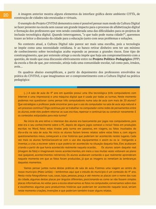 A imagem anterior mostra alguns elementos da interface gráfica deste ambiente CITTÀ, de
construção de cidades não enraizadas e virtuais.
O exemplo do Projeto CIVITAS demonstra como é possível pensar num modo da Cultura Digital
se fazer presente na escola sem causar um grande impacto para o processo de alfabetização digital
e formação dos professores que vem sendo considerada uma das dificuldades para os projetos de
inclusão tecnológica digital. Quando interrogamos, “o que tudo pode numa cidade?”, queremos
trazer ao leitor a discussão da cidade para a educação junto com seus problemas e soluções.
No contexto atual, a Cultura Digital não parece ser mais uma escolha, pois a tecnologia
se impõe como uma necessidade cotidiana. Ir ao banco retirar dinheiro sem ter um mínimo
de conhecimento sobre tecnologias acaba expondo as pessoas a grandes riscos. Esse tipo de
constrangimento, que por extensão atinge a escola impõe que haja um comprometimento com a
questão, de modo que essa discussão efetivamente entre no Projeto Político-Pedagógico (PPP)
da escola a fim de que, por extensão, atinja toda uma comunidade escolar, tal como pais, irmãos,
avós...
Os quadros abaixo exemplificam, a partir do depoimento dos professores envolvidos na
prática do CIVITAS, o que imaginamos ser o comprometimento com a Cultura Digital na prática
pedagógica:
20
(...) A sala de aula do 4º ano em questão possui uma ilha tecnológica (três computadores com
Internet e uma impressora) e uma máquina digital que é usada por todas as turmas. Neste momento
podemos nos questionar: como pensar três computadores numa sala de aula com mais de 20 alunos?
Que estratégias o professor pode encontrar para que o uso do computador na sala de aula seja natural e
um processo contínuo? Digo contínuo,por se trabalhar no computador como redes de pensamentos entre
os alunos, onde eles podem retornar as suas escritas, repensar e continuá-las ou construir novamente. E
os conteúdos estipulados para esta turma?
No início do ano letivo o interesse dos alunos era basicamente por jogos nos computadores, pois
este era o seu conhecimento sobre o PC, depois de alguns jogos comecei a incluir fotos em produções
escritas no Word, fotos estas tiradas pela turma em passeios, em viagens, ou fatos inusitados do
dia-a-dia na sala de aula. No início os alunos faziam breves relatos sobre estas fotos e, com alguns
questionamentos meus, começaram a criar histórias que poderiam ter acontecido nestes lugares. Cada
vez mais os alunos familiarizavam-se com o uso dos equipamentos e assim eu os ia instigando a
inventar, a criar, a escrever sobre o que poderia ter acontecido na situação daquela foto, Eles acabavam
criando a partir do que havia acontecido realmente naquela ocasião.. Os alunos saíam daquele real
(imagem da foto) e imaginavam novos acontecimentos, em meio a isso muitas vezes voltavam ao plano
real (palpável, acontecimentos rotineiros). Os alunos acabavam contando o que realmente aprenderam
naquele momento em que as fotos foram produzidas, já que as imagens os remetiam às lembranças
daqueles momentos.
Vamos pensar juntos numa destas práticas de sala de aula. Fizemos uma viagem ao centro do
nosso município (Mato Leitão) – lembremos aqui que o estudo do município é um conteúdo do 4º ano.
Nesta visita fotografamos ruas, casas, lojas, pessoas, praça, e até mesmo as placas com o nome das ruas
da cidade, algumas destas placas por ângulos diferentes, posicionando-as como se não fossem simples
placas informativas.Ao voltar para a escola observamos as fotos no computador, conversamos sobre elas
e escolhemos algumas para produzirmos histórias que poderiam ter acontecido naquele local, seriam
neste momento criações, invenções e que poderiam também trazer alguns relatos.
 