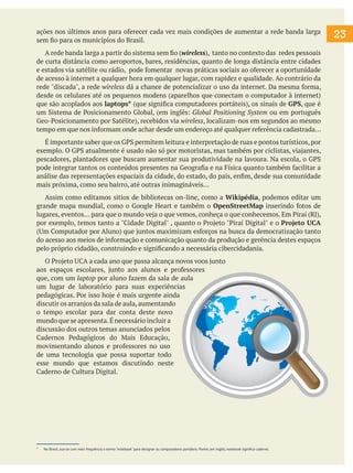 23
ações nos últimos anos para oferecer cada vez mais condições de aumentar a rede banda larga
sem fio para os municípios do Brasil.
A rede banda larga a partir do sistema sem fio (wireless), tanto no contexto das redes pessoais
de curta distância como aeroportos, bares, residências, quanto de longa distância entre cidades
e estados via satélite ou rádio, pode fomentar novas práticas sociais ao oferecer a oportunidade
de acesso à internet a qualquer hora em qualquer lugar, com rapidez e qualidade. Ao contrário da
rede "discada", a rede wireless dá a chance de potencializar o uso da internet. Da mesma forma,
desde os celulares até os pequenos modens (aparelhos que conectam o computador à internet)
que são acoplados aos laptops* (que significa computadores portáteis), os sinais de GPS, que é
um Sistema de Posicionamento Global, (em inglês: Global Positioning System ou em português
Geo-Posicionamento por Satélite), recebidos via wireless, localizam-nos em segundos ao mesmo
tempo em que nos informam onde achar desde um endereço até qualquer referência cadastrada...
É importante saber que os GPS permitem leitura e interpretação de ruas e pontos turísticos,por
exemplo. O GPS atualmente é usado não só por motoristas, mas também por ciclistas, viajantes,
pescadores, plantadores que buscam aumentar sua produtividade na lavoura. Na escola, o GPS
pode integrar tantos os conteúdos presentes na Geografia e na Física quanto também facilitar a
análise das representações espaciais da cidade, do estado, do país, enfim, desde sua comunidade
mais próxima, como seu bairro, até outras inimagináveis...
Assim como editamos sitios de bibliotecas on-line, como a Wikipédia, podemos editar um
grande mapa mundial, como o Google Heart e também o OpenStreetMap inserindo fotos de
lugares, eventos... para que o mundo veja o que vemos, conheça o que conhecemos. Em Piraí (RJ),
por exemplo, temos tanto a "Cidade Digital" , quanto o Projeto "Piraí Digital" e o Projeto UCA
(Um Computador por Aluno) que juntos maximizam esforços na busca da democratização tanto
do acesso aos meios de informação e comunicação quanto da produção e gerência destes espaços
pelo próprio cidadão, construindo e significando a necessária cibercidadania.
O Projeto UCA a cada ano que passa alcança novos voos junto
aos espaços escolares, junto aos alunos e professores
que, com um laptop por aluno fazem da sala de aula
um lugar de laboratório para suas experiências
pedagógicas. Por isso hoje é mais urgente ainda
discutir os arranjos da sala de aula,aumentando
o tempo escolar para dar conta deste novo
mundo que se apresenta.É necessário incluir a
discussão dos outros temas anunciados pelos
Cadernos Pedagógicos do Mais Educação,
movimentando alunos e professores no uso
de uma tecnologia que possa suportar todo
esse mundo que estamos discutindo neste
Caderno de Cultura Digital.
* No Brasil, usa-se com mais frequência o termo "notebook" para designar os computadores portáteis. Porém, em inglês, notebook significa caderno.
 