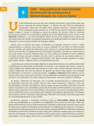 24
U
m dos fenômenos que tem sido mais evidente na internet, o qual acaba sendo uma
marca registrada da Cultura Digital, é a difusão das mais diversas informações
jornalísticas, sejam elas em âmbito local, regional, nacional e mundial, tanto no
nível profissional quanto amador. Ler as notícias na internet é hoje tão corriqueiro
quanto comprar o jornal de domingo na banca da esquina. Na internet, além de existirem
estruturas de notícias com características próprias dos textos digitalizados, textos curtos e com
hiperlinks (referência a um outro documento dentro de um texto), também temos acesso aos
principais jornais do mundo, às principais manchetes do mundo que podem ser iguais às versões
impressas ou numa estrutura própria da linguagem digital.
Muitas vezes, as notícias que vemos na televisão, por exemplo, remetem a textos e vídeos
compartilhados na internet como fonte de notícia, podendo ser um texto ou notícia escrito
por nós, também uma opção de informação. Outro aspecto é a interatividade do leitor frente à
notícia, que pode dar sua opinião sobre as informações veiculadas, avaliando se é importante ou
não o que acabou de acessar. Podemos dizer que esses podem ser exemplos de uma verdadeira
revolução na forma com que o cidadão, tal como você e as pessoas de sua escola, podem ver o
mundo hoje em dia. Tanto a imprensa formal quanto você, gestor, monitor, professor ou aluno,
pode opinar, relatar e registrar sobre os acontecimentos na rede.
Aescalada para o uso das tecnologias digitais no campo do jornalismo e sua colaboração pessoal
na publicação de informações, diretamente na internet, é um exemplo que ilustra o quanto a
Cultura Digital tem influenciado diretamente as nossas vidas. Outro fenômeno decorrente da
Cultura Digital que tem tido um impacto tão grande nas nossas vidas quanto o da revolução
da informação na internet é a educação formal. O Ensino a Distância (EAD) oferece, no seu
universo de atuação, cursos que vão desde o Ensino Médio até a graduação e pós-graduação. Hoje
contamos com instituições de ensino capazes de desenvolver um curso completo a distância.
No Brasil, o Ministério da Educação vem investindo incansavelmente no credenciamento
de instituições para que elas possam oferecer seus cursos superiores a distância. Com essa
possibilidade de estudos, você poderá ao mesmo tempo em que se qualifica utilizando a internet
manter-se próximo a sua comunidade, quem sabe até atuando profissionalmente, sem precisar se
deslocar para os grandes centros Universitários. Mas atenção: só um curso reconhecido pelo MEC,
seja ele a distancia ou não, é que poderá emitir diplomas de graduação (Bacharelado, Tecnólogo e
Licenciatura) e de Pós-Graduação (Especialização, Mestrado e Doutorado). Essa informação pode
ser consultada diretamente no site do MEC.
Professores, gestores e monitores encontram hoje na Universidade Aberta do Brasil
(UAB) uma possibilidade de se qualificar na modalidade EAD. Através da rede UAB, o MEC tem
desenvolvido parcerias com as esferas municipais, estaduais e federais para oferecer tanto cursos
de licenciatura, quanto de formação continuada para os profissionais da educação, em tempo e
espaço diverso à educação presencial.Em tais espaços,chamados de Polos de Educação a Distância
localizados nos diversos territórios do país, existe uma mediação complexa para que aconteça o
processo de formação. Os tutores presentes no Polo proporcionam suporte técnico aos alunos e
representam o elo de ligação deste com a universidade. Também auxiliam no acompanhamento
8
UAB – Uma política de interiorização
da formação de professores e
democratização da cultura digital
 