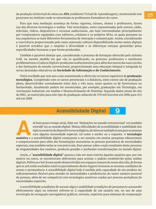 da produção intelectual do aluno no AVA (Ambiente Virtual de Aprendizagem), monitorando tais
processos no instituto onde se encontram os professores formadores do curso.
Para que essa mediação aconteça de forma vigorosa, tutores, alunos e professores, fazem
uso das diversas tecnologias e mídias. Tais tecnologias, antes representadas pelo correio, rádio,
televisão, vídeos, dispositivos e recursos audiovisuais, são hoje intermediadas principalmente
por computadores equipados com softwares, celulares e os próprios AVAs, os quais possuem na
sua arquitetura as mais diferentes ferramentas de interação e comunicação. Assim, considerando
a convivência proporcionada pela vasta expressão cultural disponibilizada nestes meios digitais
é possível acreditar que o respeito à diversidade e às diferenças estejam garantidas pelas
especificidades humanas a que foram produzidas.
Também é possível almejar que, considerando o processo de formação oferecido pelo sistema
UAB, na mesma medida em que vão se qualificando, os gestores, professores e monitores
problematizem a Cultura Digital e produzam conhecimentos para além dos muros das suas escolas
e das limitações do mundo convencional, proporcionando uma educação integral e integrada às
novas demandas educativas da Sociedade da Informação e do Conhecimento.
Outra novidade que vem ano a ano aumentando a oferta são os cursos superiores de graduação
tecnológica. Competindo com os cursos presenciais e a distância, estes cursos são de graduação
plena, desenvolvidos normalmente entre dois e três anos, tanto quanto os de licenciatura ou
bacharelado. Atualmente podem ser encontradas, por exemplo, graduações em Tecnologia, em
Automação Industrial, em Análise e Desenvolvimento de Sistemas. Segundo dados atuais do site
do MEC, as matrículas para este tipo de graduação saltaram de 278 mil inscritos em 2006 para 412
mil em 2008.
A
té bem pouco tempo atrás, falar em "limitações no mundo convencional" era também
estendê-las ao mundo digital. Muitas dificuldades de acessibilidade e usabilidade dos
típicosusuáriosdedispositivostecnológicos,desitiossemultiplicavamparaaspessoas
com alguma necessidade especial, tal como a surdez ou a cegueira. A tecnologia
assistiva e a acessibilidade digital começaram a ser assunto em muitas pesquisas educacionais
e computacionais para além das formatações necessárias às pessoas portadoras de necessidades
especiais, mas também nelas se concentravam. Esse pensar sobre a ação resultante deste processo
de singularidades dos usuários, produziu grandes e profundas transformações no mundo digital.
Assim, a “acessibilidade digital” passou a não ser mais restrita àqueles usuários que, por um
motivo ou outro, se encontravam deficientes para acessar o padrão estabelecido pelas mídias
digitais.Políticaseleisforamsendodesenvolvidasnosespaçoscomunsdonossodiaadia,deforma
que os até então excluídos total ou parcialmente destes lugares tivessem as mesmas condições de
acesso e permanência A acessibilidade digital hoje é medida pela capacidade de um produto ser
suficientemente flexível para atender às necessidades e preferências do maior número possível
de pessoas, além de ser compatível com tecnologias assistivas usadas por pessoas portadoras de
necessidades especiais.
A acessibilidade (condições de acessar algo) e usabilidade (condições de permanecer acessando
efetivamente algo) na internet referem-se à capacidade de um usuário em, no uso de uma
tecnologia de navegação (navegadores gráficos, textuais, especiais para sistemas de computação
25
9
Acessibilidade Digital
 