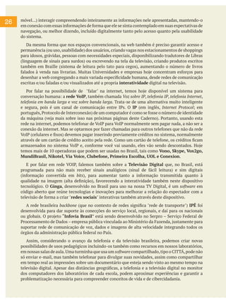26 móvel...) interagir compreendendo inteiramente as informações nele apresentadas, mantendo-o
em conexão com essas informações de forma que ele se sinta contemplado em suas expectativas de
navegação, ou melhor dizendo, incluído digitalmente tanto pelo acesso quanto pela usabilidade
do sistema.
Da mesma forma que nos espaços convencionais, na web também é preciso garantir acesso e
permanência (ou uso,usabilidade) dos usuários,criando vagas nos estacionamentos de shoppings
para idosos, grávidas, pessoas com necessidades especiais, disponibilizando tradutores de Libras
(linguagem de sinais para surdos) ou escrevendo na tela da televisão, criando produtos escritos
também em Braille (sistema de leitura pelo tato para cegos), aumentando o número de livros
falados à venda nas livrarias. Muitas Universidades e empresas hoje concentram esforços para
desenhar a web congregando a mais variada especificidade humana, desde redes de comunicação
escritas e/ou faladas e/ou visualizados até a propria interatividade digital na televisão.
Por falar na possibilidade de "falar" na internet, temos hoje disponível um sistema para
conversação humana: a rede VoIP, também chamada Voz sobre IP, telefonia IP, telefonia Internet,
telefonia em banda larga e voz sobre banda larga. Trata-se de uma alternativa muito inteligente
e segura, pois é um canal de comunicação entre IPs. O IP (em inglês, Internet Protocol; em
português,Protocolo de Interconexão) de um computador é como se fosse o número de identidade
da máquina (veja mais sobre isso nas próximas páginas deste Caderno). Portanto, usando esta
rede na internet, podemos telefonar de VoIP para VoIP normalmente sem pagar nada, a não ser a
conexão da internet. Mas se optarmos por fazer chamadas para outros telefones que não da rede
VoIP (celulares e fixos) devemos pagar inserindo previamente créditos no sistema, normalmente
através de um cartão de crédito aceito pela rede. Como um cartão de telefone, os créditos ficam
armazenados no sistema VoIP e, conforme você vai usando, eles vão sendo descontados. Hoje
temos mais de 10 operadoras que podem ser usadas no Brasil, tais como Vono, Skype, Vox2go,
MundiBrasil, Nikotel, Via Voice, Clubefone, Primeira Escolha, UOL e Conexion.
E por falar em rede VOIP, falemos também sobre a Televisão Digital que, no Brasil, está
programada para não mais receber sinais analógicos (sinal de fácil leitura) e sim digitais
(informação convertida em bits), para aumentar tanto a informação transmitida quanto à
qualidade na imagem (alta definição), favorecendo a interatividade também neste dispositivo
tecnológico. O Ginga, desenvolvido no Brasil para uso na nossa TV Digital, é um software em
código aberto que reúne tecnologias e inovações para melhorar a relação do espectador com a
televisão de forma a criar "redes sociais" interativas também através deste dispositivo.
A rede brasileira backbone (que no contexto de redes significa "rede de transporte") IPÊ foi
desenvolvida para dar suporte às conecções do serviço local, regionais, e daí para os nacionais
ou globais. O projeto “Infovia Brasil” está sendo desenvolvido no Serpro – Serviço Federal de
Processamento de Dados – empresa pública vinculada ao Ministério da Fazenda, justamente para
suportar rede de comunicação de voz, dados e imagens de alta velocidade integrando todos os
órgãos da administração pública federal no País.
Assim, considerando o avanço da telefonia e da televisão brasileira, podemos criar novas
possibilidades de usos pedagógicos incluindo-os também como recursos em nossos laboratórios,
em nossas salas de aula.Uma turminha que usa um software compartilhado,tipo o CITTÁ,pode não
só enviar e-mail, mas também telefonar para divulgar suas novidades, assim como compartilhar
em tempo real as impressões sobre um documentário que esteja sendo visto ao mesmo tempo na
televisão digital. Apesar das distâncias geográficas, a telefonia e a televisão digital no monitor
dos computadores dos laboratórios de cada escola, podem aproximar experiências e garantir a
problematização necessária para compreender conceitos de vida e de cibercidadania.
 