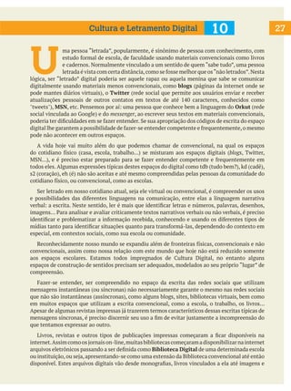 27
U
ma pessoa “letrada”, popularmente, é sinônimo de pessoa com conhecimento, com
estudo formal de escola, de faculdade usando materiais convencionais como livros
e cadernos. Normalmente vinculado a um sentido de quem “sabe tudo”, uma pessoa
letrada é vista com certa distância,como se fosse melhor que os“não letrados”.Nesta
lógica, ser “letrado” digital poderia ser aquele rapaz ou aquela menina que sabe se comunicar
digitalmente usando materiais menos convencionais, como blogs (páginas da internet onde se
pode mantes diários virtuais), o Twitter (rede social que permite aos usuários enviar e receber
atualizações pessoais de outros contatos em textos de até 140 caracteres, conhecidos como
"tweets"), MSN, etc. Pensemos por aí: uma pessoa que conhece bem a linguagem do Orkut (rede
social vinculada ao Google) e do messenger, ao escrever seus textos em materiais convencionais,
poderia ter dificuldades em se fazer entender. Se sua apropriação dos códigos de escrita do espaço
digital lhe garantem a possibilidade de fazer-se entender competente e frequentemente,o mesmo
pode não acontecer em outros espaços.
A vida hoje vai muito além do que podemos chamar de convencional, na qual os espaços
do cotidiano físico (casa, escola, trabalho...) se misturam aos espaços digitais (blogs, Twitter,
MSN...), e é preciso estar preparado para se fazer entender competente e frequentemente em
todos eles. Algumas expressões típicas destes espaços do digital como tdb (tudo bem?), kd (cadê),
s2 (coração), eh (é) não são aceitas e até mesmo compreendidas pelas pessoas da comunidade do
cotidiano físico, ou convencional, como as escolas.
Ser letrado em nosso cotidiano atual, seja ele virtual ou convencional, é compreender os usos
e possibilidades das diferentes linguagens na comunicação, entre elas a linguagem narrativa
verbal: a escrita. Neste sentido, ler é mais que identificar letras e números, palavras, desenhos,
imagens... Para analisar e avaliar criticamente textos narrativos verbais ou não verbais, é preciso
identificar e problematizar a informação recebida, conhecendo e usando os diferentes tipos de
mídias tanto para identificar situações quanto para transformá-las, dependendo do contexto em
especial, em contextos sociais, como sua escola ou comunidade.
Reconhecidamente nosso mundo se expandiu além de fronteiras físicas, convencionais e não
convencionais, assim como nossa relação com este mundo que hoje não está reduzido somente
aos espaços escolares. Estamos todos impregnados de Cultura Digital, no entanto alguns
espaços de construção de sentidos precisam ser adequados, modelados ao seu próprio “lugar” de
compreensão.
Fazer-se entender, ser compreendido no espaço da escrita das redes sociais que utilizam
mensagens instantâneas (ou síncronas) não necessariamente garante o mesmo nas redes sociais
que não são instantâneas (assíncronas), como alguns blogs, sites, bibliotecas virtuais, bem como
em muitos espaços que utilizam a escrita convencional, como a escola, o trabalho, os livros...
Apesar de algumas revistas impressas já trazerem termos característicos dessas escritas típicas de
mensagens síncronas, é preciso discernir seu uso a fim de evitar justamente a incompreensão do
que tentamos expressar ao outro.
Livros, revistas e outros tipos de publicações impressas começaram a ficar disponíveis na
internet.Assimcomoosjornaison-line,muitasbibliotecascomeçaramadisponibilizarnainternet
arquivos eletrônicos passando a ser definida como Biblioteca Digital de uma determinada escola
ou instituição,ou seja,apresentando-se como uma extensão da Biblioteca convencional até então
disponível. Estes arquivos digitais vão desde monografias, livros vinculados a ela até imagens e
10
Cultura e Letramento Digital
 