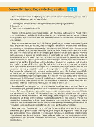 29
Quando é enviado um e-mail (do inglês “eletronic mail” ou correio eletrônico), deve-se fazê-lo
observando três campos a serem preenchidos:
1. O endereço do destinatário do e-mail (prestando atenção à digitação correta);
2. O assunto; e
3. O corpo do texto propriamente dito.
Como o carteiro, que só encontra sua casa se o CEP (Código de Endereçamento Postal) estiver
certo, o email só será recebido pelo destinatário se você preencher corretamente o endereço. Pode
até esquecer de digitar o assunto, mas sem o endereço de mail do destinatário, a mensagem não
será entregue.
Hoje, os sistemas de contas de email já informam quando esquecemos ou escrevemos algo que
possa prejudicar o envio. No entanto, se no endereço de e-mail existir detalhes como números ou
mesmo partes do nome,sua mensagem pode ir para outra pessoa.Assim,é sempre bom ter certeza
de que o endereço está certo ou, na dúvida, você pode pedir ao destinatário retorne o e-mail
para que você tenha certeza de que ele chegou (por exemplo, finalize com "aguardo retorno").
Outra questão é o assunto do e-mail: sempre é importante ser objetivo tanto na escrita do
assunto quanto no próprio corpo do texto. Iniciar o e-mail com uma saudação ("olá, tudo bem?") e
terminar com um "até logo" são gentilezas que no mundo digital também precisamos nos habituar
a desenvolver. Na ideia de se colocar no lugar do outro, é fundamental pensar que cada ação tem
uma reação e, se você não for claro e gentil o suficiente com a pessoa, pode ser que ela também
não o seja com você. O envio de mensagens por correio eletrônico surgiu antes da internet e foi
exatamente por isso que a rede internacional de computadores se solidificou, pois a necessidade
de comunicação, mais ainda de forma quase que instantânea, sempre foi desejo da humanidade.
No ano de 1965 um sistema que possibilitava o envio de mensagens entre computadores de uma
mesma marca contribuiu para a criação da ideia de"e-mail em rede"que acabou sendo consolidada
só em meados de 1969 quando pessoas de locais distantes puderam enviar e receber mensagens.
E o uso do sinal @ surgiu quando houve a necessidade de se separar os nomes do usuário e da
máquina no endereço de correio eletrônico, isso em torno do ano de 1971.
Quando as dificuldades aparecem, busca-se encontrar soluções e, neste caso, mais do que um
avanço tecnológico,gerou-se a possibilidade de se enviar mensagens instantâneas,quase que num
formato de "pensar alto", onde é possível, ao mesmo tempo que pensar, escrever compartilhando
este pensamento na internet, alcançando milhares de possíveis leitores que são também
interlocutores destes pensamentos. Até pouco tempo atrás, compartilhar e cooperar respeitava
um espaço e um tempo definido em sua regularidade: escrevia-se para jornais e revistas para
compartilhar informações e reflexões sobre os assuntos contemporâneos. Também escrevia-se
cartas que, para alcançar os destinatários, demandavam um tempo e um espaço considerável. As
vezes, nesta interlocução, as ideias mudavam a tal ponto que ficava inviável seguir.
Hoje, este desejo de narrar, de contar histórias, de compartilhar e cooperar é mais intenso
justamente pelas possibilidades tecnológicas, pela criação de dispositivos como os blogs
que, considerando nossas angústias e necessidades humanas, se adaptaram, impulsionando
e consolidando este lugar, à internet. Assim, cada vez mais é preciso nos comprometer, nos
responsabilizar pela internet, formando e informando-a, alimentando suas potencialidades e
possibilidades.
11
Correio Eletrônico, blogs, videoblogs e sites
 