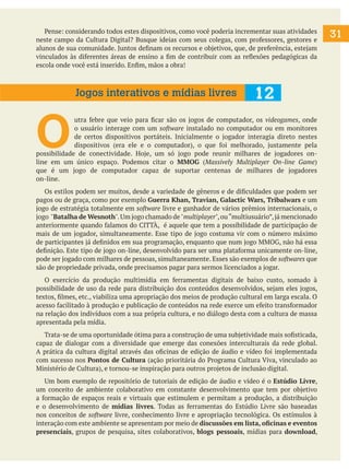 31
Pense: considerando todos estes dispositivos, como você poderia incrementar suas atividades
neste campo da Cultura Digital? Busque ideias com seus colegas, com professores, gestores e
alunos de sua comunidade. Juntos definam os recursos e objetivos, que, de preferência, estejam
vinculados às diferentes áreas de ensino a fim de contribuir com as reflexões pedagógicas da
escola onde você está inserido. Enfim, mãos a obra!
O
utra febre que veio para ficar são os jogos de computador, os videogames, onde
o usuário interage com um software instalado no computador ou em monitores
de certos dispositivos portáteis. Inicialmente o jogador interagia direto nestes
dispositivos (era ele e o computador), o que foi melhorado, justamente pela
possibilidade de conectividade. Hoje, um só jogo pode reunir milhares de jogadores on-
line em um único espaço. Podemos citar o MMOG (Massively Multiplayer On-line Game)
que é um jogo de computador capaz de suportar centenas de milhares de jogadores
on-line.
Os estilos podem ser muitos, desde a variedade de gêneros e de dificuldades que podem ser
pagos ou de graça, como por exemplo Guerra Khan, Travian, Galactic Wars, Tribalwars e um
jogo de estratégia totalmente em software livre e ganhador de vários prêmios internacionais, o
jogo "Batalha de Wesnoth".Um jogo chamado de"multiplayer",ou“multiusuário”,já mencionado
anteriormente quando falamos do CITTÀ, é aquele que tem a possibilidade de participação de
mais de um jogador, simultaneamente. Esse tipo de jogo costuma vir com o número máximo
de participantes já definidos em sua programação, enquanto que num jogo MMOG, não há essa
definição. Este tipo de jogo on-line, desenvolvido para ser uma plataforma unicamente on-line,
pode ser jogado com milhares de pessoas, simultaneamente. Esses são exemplos de softwares que
são de propriedade privada, onde precisamos pagar para sermos licenciados a jogar.
O exercício da produção multimídia em ferramentas digitais de baixo custo, somado à
possibilidade de uso da rede para distribuição dos conteúdos desenvolvidos, sejam eles jogos,
textos, filmes, etc., viabiliza uma apropriação dos meios de produção cultural em larga escala. O
acesso facilitado à produção e publicação de conteúdos na rede exerce um efeito transformador
na relação dos indivíduos com a sua própria cultura, e no diálogo desta com a cultura de massa
apresentada pela mídia.
Trata-se de uma oportunidade ótima para a construção de uma subjetividade mais sofisticada,
capaz de dialogar com a diversidade que emerge das conexões interculturais da rede global.
A prática da cultura digital através das oficinas de edição de áudio e vídeo foi implementada
com sucesso nos Pontos de Cultura (ação prioritária do Programa Cultura Viva, vinculado ao
Ministério de Cultura), e tornou-se inspiração para outros projetos de inclusão digital.
Um bom exemplo de repositório de tutoriais de edição de áudio e vídeo é o Estúdio Livre,
um conceito de ambiente colaborativo em constante desenvolvimento que tem por objetivo
a formação de espaços reais e virtuais que estimulem e permitam a produção, a distribuição
e o desenvolvimento de mídias livres. Todas as ferramentas do Estúdio Livre são baseadas
nos conceitos de software livre, conhecimento livre e apropriação tecnológica. Os estímulos à
interação com este ambiente se apresentam por meio de discussões em lista, oficinas e eventos
presenciais, grupos de pesquisa, sites colaborativos, blogs pessoais, mídias para download,
12
Jogos interativos e mídias livres
 