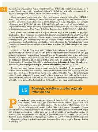 32 manuais para usuárias/os, fóruns e outras ferramentas de trabalho colaborativo diferenciado. O
projeto 'Estúdio Livre' foi incentivado pelo Ministério da Cultura e o servidor com os conteúdos
encontra-se hospedado na Rede Nacional de Ensino e Pesquisa (RNP).
Outro projeto que apresenta tutoriais interessantes para a produção multimídia é o NGO-in-
a-BOX, e seus conteúdos começam a ser traduzidos para o português através de um esforço de
coletivos que atuam em articulação com os pontos de cultura.O projeto de pesquisa para a criação
e Implantação do RIPE – Rede de Intercâmbio de Produção Educativa iniciou suas atividades no
segundo semestre de 2008 e articula ações das Universidades Federal da Bahia e da Paraíba, com
o sistema educacional básico e Pontos de Cultura dos municípios de São Felix, Irecê e Salvador.
Esse projeto vem desenvolvendo e implantando em escolas um processo de produção
colaborativa e de circulação de produtos multimídia e um sistema (plataforma em software livre)
para disponibilização dos vídeos produzidos, em formato digital e com licenciamento aberto. De
forma secundária, mas não menos importante, o projeto e o sistema podem vir a se constituir em
uma importante colaboração para a produção de conteúdos para a TV Pública brasileira e para
os novos canais em implantação à partir do Sistema Brasileiro de Televisão Digital Terrestre
(SBTVD).
A plataforma do RIPE é inspirada no RITU (Rede de Intercâmbio de Televisão Universitária)
desenvolvido pela Universidade da Paraíba, e busca implementar uma plataforma on-line que
possa se transformar num espaço de compartilhamento de produções feitas pelas escolas, com
base no currículo real e não em currículos idealizados. Com isso intensifica-se o diálogo entre
as ciências, as culturas e os saberes. O RIPE é um projeto do Grupo de Pesquisa Educação,
Comunicação e Tecnologias (GEC.UFBA) e o Laboratório de Aplicações de Vídeo Digital (Lavid)
é financiado pela Fundação de Amparo à Pesquisa do Estado da Bahia (FAPESB).
Procure fazer parcerias com os espaços de pesquisa de sua cidade, de seu estado. Veja na
internet as Instituições e suas atividades de extensão junto às comunidades e converse com eles
sobre as possibilidades de incluir sua escola neste trabalho inovador. Pontos de Culturas para
edição de áudio, vídeo, etc., jogos de estratégia, jogos interativos, etc., produção, distribuição e
desenvolvimento de mídias livres, etc., há uma infinidade de novidades quentíssimas esperando
por você e por seus monitorados em Cultura Digital: alcance-as e traga-as para sua escola.
P
ara conhecer nosso mundo nos tempos de hoje, em especial esse que estamos
chamando de Cultura Digital, precisamos saber melhor o que é software livre, onde
o encontramos e o que ele pode fazer por nós. Os softwares educacionais, livres ou
não, são programas que os computadores leem e interpretam para poder executar
uma determinada tarefa solicitada por um usuário. Um software educacional chamado LOGO que
hoje se apresenta em várias versões, que é livre e pode ser usado em tempo real ou baixado na
internet, ajuda a compreender essa relação. Ele foi criado justamente para que crianças, jovens
e adultos pudessem, através da linguagem de programação LOGO, comandar uma tartaruguinha
(gráfica, desenhada na tela do computador) a fazer desenhos e outros objetos, dos mais simples
até animações.
13
Educação e softwares educacionais,
livres ou não
 