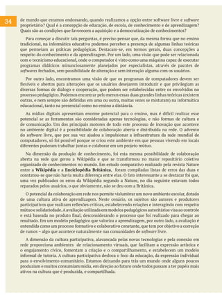 34 de mundo que estamos endossando, quando realizamos a opção entre software livre e software
proprietário? Qual é a concepção de educação, de escola, de conhecimento e de aprendizagem?
Quais são as condições que favorecem a aquisição e a democratização de conhecimentos?
Para começar a discutir tais perguntas, é preciso pensar que, da mesma forma que no ensino
tradicional, na informática educativa podemos perceber a presença de algumas linhas teóricas
que permeiam as práticas pedagógicas. Destacam-se, em termos gerais, duas concepções a
respeito do conhecimento e da aprendizagem. Por um lado, uma visão que pode ser relacionada
com o tecnicismo educacional, onde o computador é visto como uma máquina capaz de executar
programas didáticos minunciosamente planejados por especialistas, através de pacotes de
softwares fechados, sem possibilidade de alteração e sem interação alguma com os usuários.
Por outro lado, encontramos uma visão de que os programas de computadores devem ser
flexíveis e abertos para alterações que os usuários desejarem introduzir e que privilegiam as
diversas formas de diálogo e cooperação, que podem ser estabelecidas entre os envolvidos no
processo pedagógico. Podemos encontrar pelo menos essas duas grandes linhas teóricas (existem
outras, e nem sempre são definidas em uma ou outra, muitas vezes se misturam) na informática
educacional, tanto na presencial como no ensino a distância.
As mídias digitais apresentam enorme potencial para o ensino, mas é difícil realizar esse
potencial se as ferramentas são consideradas apenas tecnologias, e não formas de cultura e
de comunicação. Um dos principais motores de todo este processo de inovação que acontece
no ambiente digital é a possibilidade de colaboração aberta e distribuída na rede. O advento
do software livre, que por sua vez ajudou a impulsionar a infraestrutura da rede mundial de
computadores, só foi possível porque se criou este ambiente em que pessoas vivendo em locais
diferentes puderam trabalhar juntas e colaborar em um projeto mútuo.
Na dimensão da produção de conhecimento, foi esta mesma possibilidade de colaboração
aberta na rede que gerou a Wikipédia e que se transformou no maior repositório coletivo
organizado de conhecimentos no mundo. Em estudo comparativo realizado pela revista Nature
entre a Wikipédia e a Enciclopédia Britânica, foram compiladas listas de erros das duas e
constatou-se que não havia muita diferença entre elas. O fato interessante a se destacar foi que,
uma vez publicados os erros da Wikipédia segundo a Nature, no dia seguinte estavam todos
reparados pelos usuários, o que obviamente, não se deu com a Britânica.
O potencial da colaboração em rede nos permite vislumbrar um novo ambiente escolar, dotado
de uma cultura ativa de aprendizagem. Neste cenário, os sujeitos são autores e produtores
participativos que realizam reflexões críticas, estabelecendo relações e interagindo com respeito
mútuo e solidariedade.Aavaliação utilizada em modelos pedagógicos autoritários visa ao controle
e está baseada no produto final, desconsiderando o processo que foi realizado para chegar ao
resultado. Em um modelo pedagógico que valoriza a aprendizagem, por outro lado, a avaliação é
entendida como um processo formativo e colaborativo constante, que tem por objetivo a correção
de rumos – algo que acontece naturalmente nas comunidades de software livre.
A dimensão da cultura participativa, alavancada pelas novas tecnologias e pela conexão em
rede proporciona ambientes de relacionamento virtuais, que facilitam a expressão artística e
o engajamento cívico, fomentam a criação e o compartilhamento, e estabelecem um modelo
informal de tutoria. A cultura participativa desloca o foco da educação, da expressão individual
para o envolvimento comunitário. Estamos deixando para trás um mundo onde alguns poucos
produziam e muitos consumiam mídia, em direção ao futuro onde todos passam a ter papéis mais
ativos na cultura que é produzida, e compartilhada.
 