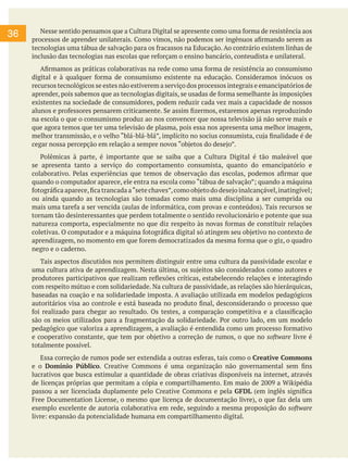 36 Nesse sentido pensamos que a Cultura Digital se apresente como uma forma de resistência aos
processos de aprender unilaterais. Como vimos, não podemos ser ingênuos afirmando serem as
tecnologias uma tábua de salvação para os fracassos na Educação. Ao contrário existem linhas de
inclusão das tecnologias nas escolas que reforçam o ensino bancário, conteudista e unilateral.
Afirmamos as práticas colaborativas na rede como uma forma de resistência ao consumismo
digital e à qualquer forma de consumismo existente na educação. Consideramos inócuos os
recursos tecnológicos se estes não estiverem a serviço dos processos integrais e emancipatórios de
aprender, pois sabemos que as tecnologias digitais, se usadas de forma semelhante às imposições
existentes na sociedade de consumidores, podem reduzir cada vez mais a capacidade de nossos
alunos e professores pensarem criticamente. Se assim fizermos, estaremos apenas reproduzindo
na escola o que o consumismo produz ao nos convencer que nossa televisão já não serve mais e
que agora temos que ter uma televisão de plasma, pois essa nos apresenta uma melhor imagem,
melhor transmissão, e o velho “blá-blá-blá”, implícito no socius consumista, cuja finalidade é de
cegar nossa percepção em relação a sempre novos “objetos do desejo”.
Polêmicas à parte, é importante que se saiba que a Cultura Digital é tão maleável que
se apresenta tanto a serviço do comportamento consumista, quanto do emancipatório e
colaborativo. Pelas experiências que temos de observação das escolas, podemos afirmar que
quando o computador aparece, ele entra na escola como “tábua de salvação”; quando a máquina
fotográfica aparece,fica trancada a“sete chaves”,como objeto do desejo inalcançável,inatingível;
ou ainda quando as tecnologias são tomadas como mais uma disciplina a ser cumprida ou
mais uma tarefa a ser vencida (aulas de informática, com provas e conteúdos). Tais recursos se
tornam tão desinteressantes que perdem totalmente o sentido revolucionário e potente que sua
natureza comporta, especialmente no que diz respeito às novas formas de constituir relações
coletivas. O computador e a máquina fotográfica digital só atingem seu objetivo no contexto de
aprendizagem, no momento em que forem democratizados da mesma forma que o giz, o quadro
negro e o caderno.
Tais aspectos discutidos nos permitem distinguir entre uma cultura da passividade escolar e
uma cultura ativa de aprendizagem. Nesta última, os sujeitos são considerados como autores e
produtores participativos que realizam reflexões críticas, estabelecendo relações e interagindo
com respeito mútuo e com solidariedade. Na cultura de passividade, as relações são hierárquicas,
baseadas na coação e na solidariedade imposta. A avaliação utilizada em modelos pedagógicos
autoritários visa ao controle e está baseada no produto final, desconsiderando o processo que
foi realizado para chegar ao resultado. Os testes, a comparação competitiva e a classificação
são os meios utilizados para a fragmentação da solidariedade. Por outro lado, em um modelo
pedagógico que valoriza a aprendizagem, a avaliação é entendida como um processo formativo
e cooperativo constante, que tem por objetivo a correção de rumos, o que no software livre é
totalmente possível.
Essa correção de rumos pode ser extendida a outras esferas, tais como o Creative Commons
e o Domínio Público. Creative Commons é uma organização não governamental sem fins
lucrativos que busca estimular a quantidade de obras criativas disponíveis na internet, através
de licenças próprias que permitam a cópia e compartilhamento. Em maio de 2009 a Wikipédia
passou a ser licenciada duplamente pelo Creative Commons e pela GFDL (em inglês significa
Free Documentation License, o mesmo que licença de documentação livre), o que faz dela um
exemplo excelente de autoria colaborativa em rede, seguindo a mesma proposição do software
livre: expansão da potencialidade humana em compartilhamento digital.
 
