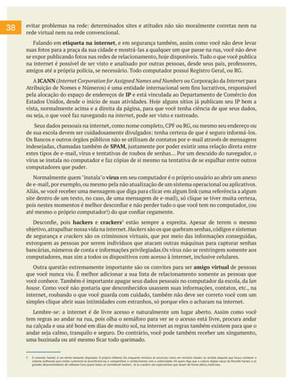 evitar problemas na rede: determinados sites e atitudes não são moralmente corretas nem na
rede virtual nem na rede convencional.
Falando em etiqueta na internet, e em segurança também, assim como você não deve levar
suas fotos para a praça da sua cidade e mostrá-las a qualquer um que passe na rua, você não deve
se expor publicando fotos nas redes de relacionamento, hoje disponíveis. Tudo o que você publica
na internet é possível de ser visto e analisado por outras pessoas, desde seus pais, professores,
amigos até a própria polícia, se necessário. Todo computador possui Registro Geral, ou RG.
A ICANN (Internet Corporation for Assigned Names and Numbers ou Corporação da Internet para
Atribuição de Nomes e Números) é uma entidade internacional sem fins lucrativos, responsável
pela alocação do espaço de endereços de IP e está vinculada ao Departamento de Comércio dos
Estados Unidos, desde o início de suas atividades. Hoje alguns sítios já publicam seu IP bem a
vista, normalmente acima e a direita da página, para que você tenha ciência de que seus dados,
ou seja, o que você faz navegando na internet, pode ser visto e rastreado.
Seus dados pessoais na internet, como nome completo, CPF ou RG, ou mesmo seu endereço ou
de sua escola devem ser cuidadosamente divulgados: tenha certeza de que é seguro informá-los.
Os Bancos e outros órgãos públicos não se utilizam de contatos por e-mail através de mensagens
indesejadas, chamadas também de SPAM, justamente por poder existir uma relação direta entre
estes tipos de e-mail, vírus e tentativas de roubos de senhas... Por um descuido do navegador, o
vírus se instala no computador e faz cópias de si mesmo na tentativa de se espalhar entre outros
computadores que puder.
Normalmente quem "instala"o vírus em seu computador é o próprio usuário ao abrir um anexo
de e-mail,por exemplo,ou mesmo pela não atualização de um sistema operacional ou aplicativos.
Aliás, se você receber uma mensagem que diga para clicar em algum link (uma referência a algum
site dentro de um texto, no caso, de uma mensagem de e-mail), só clique se tiver muita certeza,
pois nestes momentos é melhor desconfiar e não perder tudo o que você tem no computador, (ou
até mesmo o próprio computador!) do que confiar cegamente.
Desconfie, pois hackers e crackers3
estão sempre a espreita. Apesar de terem o mesmo
objetivo,atrapalhar nossa vida na internet.Hackers são os que quebram senhas,códigos e sistemas
de segurança e crackers são os criminosos virtuais, que por meio das informações conseguidas,
extorquem as pessoas por serem indivíduos que atacam outras máquinas para capturar senhas
bancárias, números de conta e informações privilegiadas.Os vírus não se restringem somente aos
computadores, mas sim a todos os dispositivos com acesso à internet, inclusive celulares.
Outra questão extremamente importante são os convites para ser amigo virtual de pessoas
que você nunca viu. É melhor adicionar a sua lista de relacionamento somente as pessoas que
você conhece. Também é importante apagar seus dados pessoais no computador da escola, da lan
house. Como você não gostaria que desconhecidos usassem suas informações, contatos, etc., na
internet, roubando o que você guarda com cuidado, também não deve ser correto você com um
simples clique abrir suas intimidades com estranhos, só porque eles o acharam na internet.
Lembre-se: a internet é de livre acesso e naturalmente um lugar aberto. Assim como você
tem regras ao andar na rua, pois olha o semáforo para ver se o acesso está livre, procura andar
na calçada e usa até boné em dias de muito sol, na internet as regras também existem para que o
andar seja calmo, tranquilo e seguro. Do contrário, você pode também receber um xingamento,
uma buzinada ou até mesmo ficar todo queimado.
3 O conceito 'hacker', é um termo bastante disputado. O próprio Gilberto Gil, enquanto ministro, se anunciou como um ministro hacker, no sentido daquele que busca conhecer o
sistema (software) para então customizá-lo (transformá-lo), e compartilhar o conhecimento com a coletividade. Há quem diga que a cultura digital nasce da filosofia hacker, e os
grandes desenvolvedores de software livre, quase todos, se consideram hackers. Já os crackers são especialistas que atuam de forma aética, maliciosa.
38
 