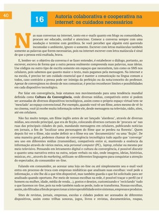 40
N
as suas conversas na internet, tanto em e-mails quanto em blogs ou comunidades,
procure ser educado, cordial e atencioso. Comece a conversa sempre com uma
saudação e termine com gentileza. Se você perceber que alguém está querendo
incomodar o ambiente, ignore-o somente. Escrever com letras maiúsculas também
somente as palavras que forem necessárias, pois na internet escrever com letra maiúscula é sinal
de que a pessoa está exaltada, brava.
E, lembre-se: o objetivo da conversa é se fazer entender, é estabelecer o diálogo, portanto, ao
escrever, escreva de forma que a outra pessoa realmente compreenda suas palavras, suas ideias.
Use códigos ou outro tipo de escrita somente em espaços que necessitem, tais como os SMS nos
celulares, pois sabemos que quanto maior o texto, mais pagamos pela mensagem. Na internet e
na escola, é preciso ter um cuidado essencial que é manter a comunicação na língua comum a
todos, caso contrário a pressa pode ser inimiga da perfeição ou da nota/conceito do professor.
Apesar de convergimos no desejo de nos comunicar, é preciso reconhecer limites e possibilidades
em cada dispositivo tecnológico.
Por falar em convergência, hoje estamos nos movimentando para uma tendência mundial
definida como Cultura da Convergência, onde diversas mídias, compatíveis entre si podem
ser acessadas de diversos dispositivos tecnológicos, assim como o próprio espaço virtual tem-se
"mesclado" ao espaço convencional. Por exemplo, quando você vê um filme, antes mesmo de vê-lo
no cinema, você já recebe muita informação sobre ele, desde mensagens na televisão, rádio, sites,
até em celulares.
Não faz muito tempo, um filme inglês antes de ser lançado "alardeou", através de diversas
mídias, seu enredo principal, que era de ficção, colocando diversos cartazes de "procura-se" nas
ruas das principais cidades do país, mandando mensagens em celulares, publicando notícias
em jornais, a fim de "localizar uma personagem do filme que se perdeu na floresta". Quem
depois foi ver o filme, não soube definir se o filme era um "documentário" ou uma "ficção". De
uma maneira geral, podemos chamar de convergência tecnológica tudo aquilo que "converge"
seu uso em diferentes mídias (transmídias), compatíveis entre si, mantendo a essência da
informação através de vários meios, seja personal computer (PC), laptop, celular ou mesmo por
meio televisivo. Pensando em letramento digital e cultura da convergência, é possível discutir
o quanto uma narrativa entra na outra, sejam verbais ou não, onde imagens, ideias, histórias,
músicas, etc., através do marketing, utilizam-se diferentes linguagens para conquistar a atenção
do espectador, do consumidor on-line.
Falando em consumidor, ao acessar uma loja on-line ou até simplesmente seu e-mail você
entra em processo de troca com empresas midiáticas que analisam suas escolhas: você pede a
informação, o site lhe dá a que têm disponível, mas também guarda o que foi solicitado para ser
analisado quando oportuno. Por meio de nossas escolhas na rede, é possível traçar o perfil (se é
homem ou mulher, idade, média de renda...), gostos e desejos, customizando e "reciclando" tudo
o que fazemos on-line, pois na rede também nada se perde, tudo se transforma. Nossas escolhas,
assim,sãofiltradasafimdeproporcionarainteroperabilidadeentresistemas,empresaseprodutos.
Sites de revistas, jornais, empresas, escolas e cidades podem ser acessados de diferentes
dispositivos, assim como trilhas sonoras, jogos, livros e revistas, documentários, roupas,
16
Autoria colaborativa e cooperativa na
internet: os cuidados necessários
 